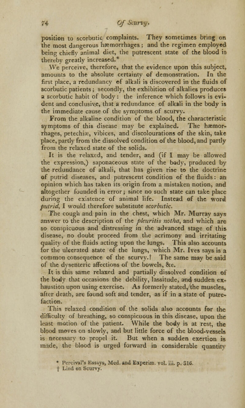 position to scorbutic complaints. They sometimes bring on the most dangerous hemorrhages ; and the regimen employed being chiefly animal diet, the putrescent state of the blood is thereby greatly increased.* We perceive, therefore, that the evidence upon this subject, amounts to the absolute certainty of demonstration. In the first place, a redundancy of alkali is discovered in the fluids of scorbutic patients; secondly, the exhibition of alkalies produces a scorbutic habit of body : the inference which follows is evi- dent and conclusive, that a redundance of alkali in the body is the immediate cause of the symptoms of scurvy. From the alkaline condition of the blood, the characteristic symptoms of this disease may be explained. The haemor- rhages, petechiae, vibices, and discolourations of the skin, take place, partly from the dissolved condition of the blood, and partly from the relaxed state of the solids. It is the relaxed, and tender, and (if I may be allowed the expression,) saponaceous state of the body, produced by the redundance of alkali, that has given rise to the doctrine of putrid diseases, and putrescent condition of the fluids: an opinion which has taken its origin from a mistaken notion, and altogether founded in error; since no such state can take place during the existence of animal life. Instead of the word putrid, I would therefore substitute scorbutic. The cough and pain in the chest, which Mr. Murray says answer to the description of the pleuritis notha, and which are so conspicuous and distressing in the advanced stage of this disease, no doubt proceed from the acrimony and irritating quality of the fluids acting upon the lungs. This also accounts for the ulcerated state of the lungs, which Mr. Ives says is a common consequence of the scurvy.! The same may be said of the dysenteric affections of the bowels, 8cg. It is this same relaxed and partially dissolved condition of the body that occasions the debility, lassitude, and sudden ex- haustion upon using exercise. As formerly stated, the muscles, after death, are found soft and tender, as if in a state of putre- faction. This relaxed condition of the solids also accounts for the difficulty of breathing, so conspicuous in this disease, upon the least motion of the patient. While the body is at rest, the blood moves on slowly, and but little force of the blood-vessels is necessary to propel it. But when a sudden exertion is made, the blood is urged forward in considerable quantity * Percival's Essays, Med. and Experim. vol. iii. p. 316. f Lind on Scurvy.