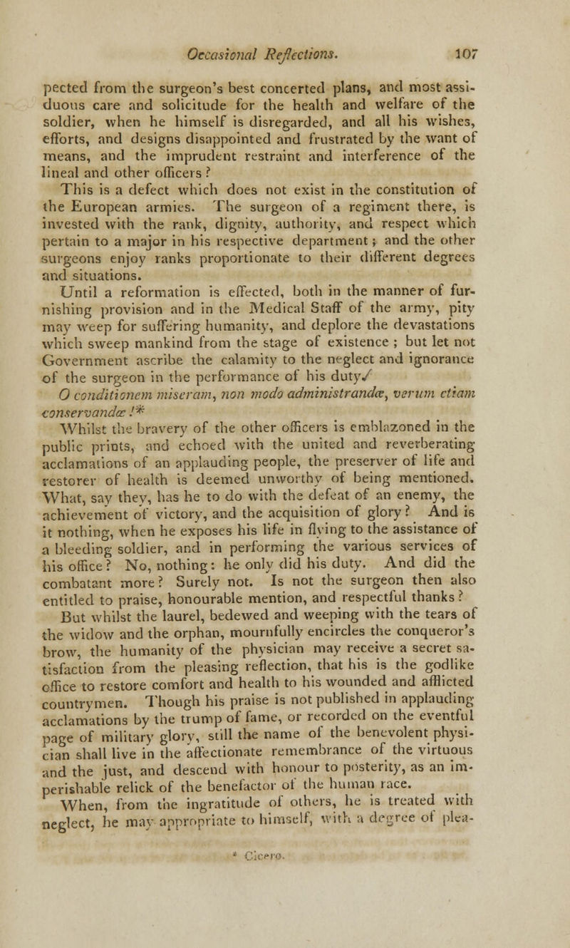 pected from the surgeon's best concerted plans, and most assi- duous care and solicitude for the health and welfare of the soldier, when he himself is disregarded, and all his wishes, efforts, and designs disappointed and frustrated by the want of means, and the imprudent restraint and interference of the lineal and other officers ? This is a defect which does not exist in the constitution of the European armies. The surgeon of a regiment there, is invested with the rank, dignity, authority, and respect which pertain to a major in his respective department; and the other surgeons enjoy ranks proportionate to their different degrees and situations. Until a reformation is effected, both in the manner of fur- nishing provision and in the Medical Staff of the army, pity may weep for suffering humanity, and deplore the devastations which sweep mankind from the stage of existence ; but let not Government ascribe the calamity to the neglect and ignorance of the surgeon in the performance of his duty/ 0 conditionem miseram, non modo administrandce, verum ctiam conservandac /* Whilst the bravery of the other officers is emblazoned in the public prints, and echoed with the united and reverberating acclamations of an applauding people, the preserver of life and restorer of health is deemed unworthy of being mentioned. What, say they, has he to do with the defeat of an enemy, the achievement of victory, and the acquisition of glory? And is it nothing, when he exposes his life in flying to the assistance of a bleeding soldier, and in performing the various services of his office ? No, nothing: he only did his duty. And did the combatant more? Surely not. Is not the surgeon then also entitled to praise, honourable mention, and respectful thanks ? But whilst the laurel, bedewed and weeping with the tears of the widow and the orphan, mournfully encircles the conqueror's brow, the humanity of the physician may receive a secret sa- tisfaction from the pleasing reflection, that his is the godlike office to restore comfort and health to his wounded and afflicted countrymen. Though his praise is not published in applauding acclamations by the trump of fame, or recorded on the eventful page of military glorv, still the name of the benevolent physi- cian shall live in the affectionate remembrance of the virtuous and the just, and descend with honour to posterity, as an im- perishable relick of the benefactor of the human race. When, from the ingratitude of others, he is treated with neglect, he may appropriate to himself, with a degree of plea-  CJ