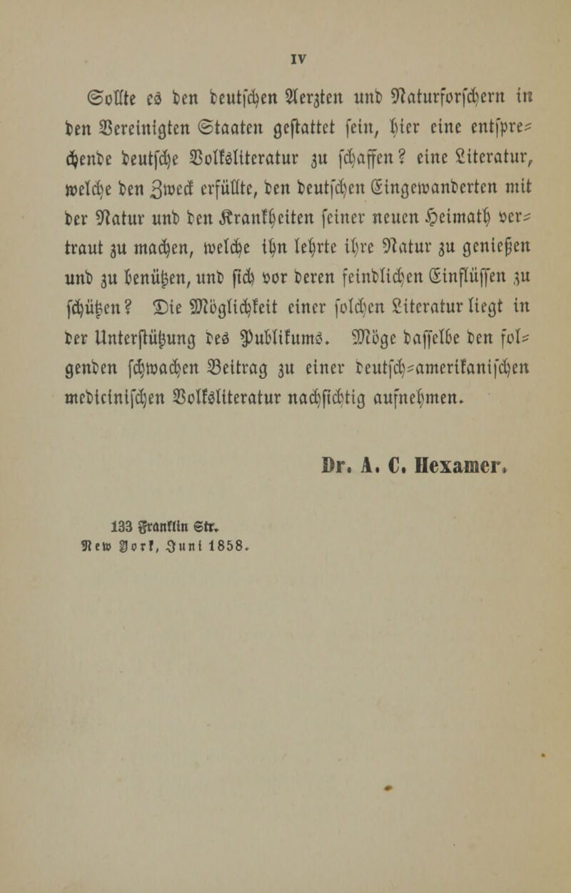 ©otfte ed ben beutfcfyen Sfergten unb Sfcaturforfdjern in ten bereinigten (Staaten gemattet fein, Mcr eine entfpre^ #enbe beutfdje SSoIföliterctur an fd)affen ? eine Literatur, welche ben ßmä erfüllte, ben beutfd)en (Singentanbertcn mit kr Statur unt> ben Ärantfjeiten feiner nenen £eimatfj »er- traut au madjen, tt>etd)e i|n lehrte ifyre Statur ju genießen unb ju fcenülsen, unb ftd) »or beren feinWidjeu Sinflüffen $u fd)üfcen ? Die SRöglidjfeit einer foldjcn Literatur liegt in ber Unterflüjjung beä ^ubttfums?. 9Jiöge baffere ben \oU genben fd)road)en Seitrag 3n einer bentfd)sameri!anifd)en mebictnifdjen SoMtteratur nad)fidtig aufnehmen. Dr. A. C. Hexamer, 133 granHin Btt, 9lctt SJorf, Sunt 1858.