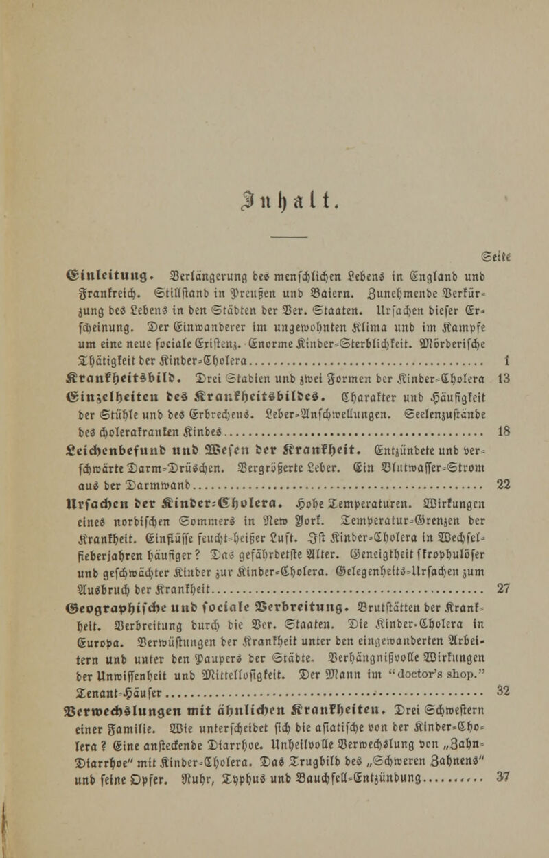 3 n Mit. (Seife (Einleitung. Verlängerung be« menfd)lid)en Seiend in Sngtanb unb granfreid). ©tiUftanb in 9>reufjen unb SBaiern. 3nefemenbe SDerfür- jung be« Üebenä in ben ©täbten ber Sßer. ©taaten. ilrfadjen biefer Sr» [Meinung. Der Sinmanberer im ungercofinten .Klima unb im Äampfe um eine neue feciale (Sriftat). ©norme Äinber=©terblid)feit. SWörberifdje STbätigleit ber Äinber=Gbolera 1 ÄranE&eitäbilfc. Drei Stabien unb jroet formen ber Äinber=(Jl)olera 13 ©insclljeiten fccö ÄrauFJjeitöbilfccä. Sbaraftcr unb £äufigleit ber ©tüble unb bes Srbredjens. £eber»2lnfd)ireliungen. ©eetenjuftänbe be* d)»Ierafran£tn Äinbe* 18 Äeidjenbefunb un& 2ßej*cn fcer ÄranF&eit. ©ntjünbete unb »er= fcbroärte Darm=Drü*d)en. SBergröfjerre Seber. ©in 23li!twaffer=©trom au* ber Darmmanb 22 llrfacbcn ber Äinber=Gl)olera. £obe Temperaturen. SSBirfungcn eine« norbifdjen «Sommer« in 9ce» ÜJorE. £emperatur=@renjen ber Äranfbeit. ffiinfiüffe feud>t=l)ei§er 2uft. 3ft Äinber»£bolera in 3Bed)fel= fieberjafiren fiäujiger? Da» gefäforbetfte Sllter. ©eneigtbeit ffropfiulöfer unb gefdjreccbter Äinber jur £inber*«Xbolera. ©elegenfielt«4trfad)eit jum 2lu«bru<b ber Äranfbeit 27 ©eograph,ifcbe unb fociale Verbreitung. 33rutftä'tten ber Äranf. fielt. Verbreitung burd) bie Ser. ©taaten. Die Äinber-Gbolera in Guropa. SSerroüftungen ber Äranfljeit unter ben eingeroanberten Slrbei- tern unb unter ben Pauper« ber Stabte. SPerfiangnifjooÜ'e SBirhtngen ber Unroifienbeit unb äRittelloftgfeit. Der SKann im doctor's sbop. SEenant=^äufer 32 33crn>ccr)Mungen mit ähnlid)en ÄranFJjeiten. Drei ©ebraefrern einer gamilie. 2Bie unterfebeibet fid) bie afiatifefee »on ber £inber«£t)o« lera ? (Sine anfteefenbe Diarrhoe. Unbelloofle SermedjMung »on „3abn= Dtarrboe mit Ätnber=<Xbolera. Da* Drugbilb be« „©djr»eren 3abnen« unb feine Opfer. SRubr, Dqpbu« unb SaucbJeCUffinrjünbung 37