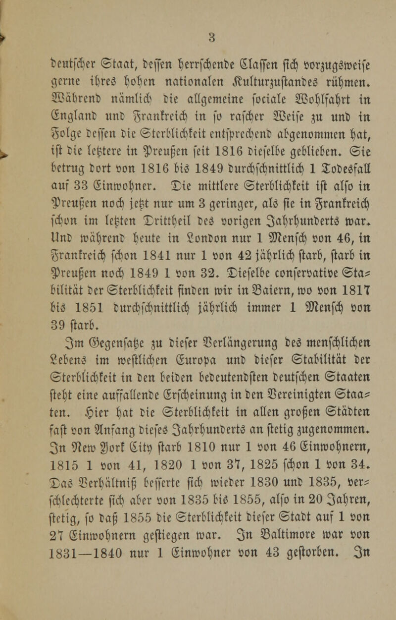 tcutfder Staat, bcffcn fterrfcbenbe Slawen fidj »orjuggfoeife gerne ibreö tjoben nationalen Äultur^ujtanbeö rühmen. Sßatorenb namtid bte allgemeine fociale SBotjlfatyrt in (England unb ^ranfrcicb in fo rafcfyer SBeife jn unb in Solge Tcffcn tie ©tcrblid)fett cntfprcd)enb abgenommen §at, ift tie ledere in $reu§en feit 1816 biefelbe geblieben. <Bit betrag tort »on 1816 bis 1849 bunfy'dinittlid) 1 Sobesfatl auf 33 Sin»ofyner. £ie mittlere ©terblicb/fcit ift alfo in 3)rett§en nod) jefct nur um 3 geringer, ati fte in ^ranfreid) \&un im legten Drittbeil teö »origen Sal^unbertS i»ar. Unb wäfyrcnt beute in Sonbon nur 1 SSftenfd) »on 46, in ^ranfreid) fcbon 1841 nur 1 »on 42 jab^rlid) ftarb, ftarb in *Preu§en nocb 1849 1 Kon 32. £iefetbe confer»ati»e ©ta^ bilität ber ©terblid)feit ftnben nrir inSaiern, tt>o »on 181T biä 1851 turcbfdnittlid) ityxiiü) immer 1 Sftenfd) »on 39 ftarb. 3m ©egenfafje ju tiefer Verlängerung be3 menfd)lid)en Sebcns im tueftliden Suropa unb tiefer (Stabilität ier @terblid)feit in fcen beißen bebeutenbjten beutfd)en (Staaten fte§t eine auffallenbe (Srfcbeinung in ben Vereinigten <3taa^ tm. £ier fr,at bie <3terblid)fett in allen grofjen ©täbten faft »on Anfang btefeS Sabrb.unbertö an ftetig 3ugenommen. 3n Sie» §)or! (Sit», ftarb 1810 nur 1 »on 46 Sinwo^nern, 1815 1 »on 41, 1820 1 »on 31, 1825 fdjon 1 »on 34. Xai Vcrbättnif; beffcrte ftcb t»ieber 1830 unb 1835, »er* fdlctate ftcb aber »on 1835 bis 1855, alfo in 20 3at)ren, ftetig, fo bafü 1855 bie @terblid)feit biefer ©tabt auf 1 wn 21 (Einwohnern gefticgen war. 3 Baltimore war »on 1831—1840 nur 1 (Einwohner »on 43 geworben. 3n