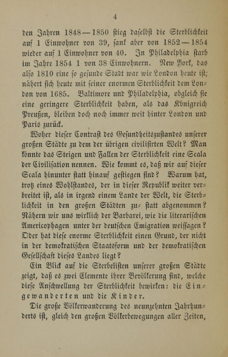 ten 3rtt)ren 1848—1850 flieg tafelbft tie <Stcr6ftd>ftut auf 1 (Eintooljncr öon 39, fanf aber »on 1852—1854 toieter auf 1 &intool)ner *>on 40. 3« ^tfabety^ia jtarb im Satyre 1854 1 »on 38 Sintootynern. 9?eto ?lorf, ba$ alfo 1810 eine \o gefüllte (Statt war tote Sonbon fceute ifi; nähert fid) l)cutc mit feiner enormen (SterBticfyfeit tem 2on^ ton öon 1685. Baltimore unt $l)ilatelpl)ia, obgleich fte eine geringere (SterBlid)feit l)aben, als tas Äünigrcid) 3)rcu£jen, Bleiben ted) nod) immer toeit hinter Sonton unt $aris jurüd. SQBo^er tiefer (Eontraft t>eö ©efuntleitSjuflanbeS unferer großen (Statte 3U tem ber übrigen ctoilifirten SBelt? Stftan fonnte baS Steigen unt Sauen ber (SterBlicfyfeit eine (Scala ber (Eiöilifation nennen. Sßie fommt es, ta£ toir auf tiefer (Scala hinunter ftatt hinauf geftiegen ftnb? Sarum l)at, tro|3 eines SßoljlftanteS, ter in tiefer Skbublif toeiter üer= Breitet ift, als in irgent einem Sante ter Söelt, tie (Sterbe lid)!eit in ten großen (Statten ju? flatt abgenommen? 9täl)ern toir uns toirllid) ter Barbarei, toie tie literarifcben Stmericopljagen unter ter teutfcfyen Emigration rceiffagen ? Dber l)at biefe enorme (Sterblid)fcit einen Orunt, ter nid^t in ber bemofratifd)en (Staatsform unt ter temofratifd)cn ©efellfd)aft tiefes SanteS liegt ? Sin 231td auf tie ©terBeliften unferer großen ©tobte seigt, ta§ es jtoei Elemente it)rer Sesölferung finf, roefebe tiefe 21nfd)toellung ter <SterBlid)leit Bewirten: tie (£in? getoanterten unt tie hinter. £)ie grofje Söllertoanterung teS neunaelmten Sabrlun^ bertS ijt, gleid) ten großen 2$ti(ferbetoegungen aüer 3c^ten,