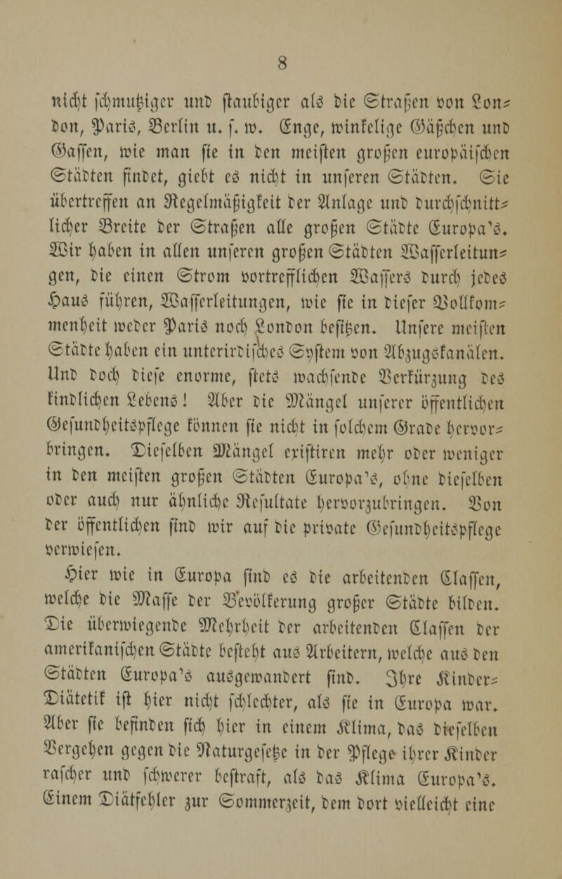 ntcbt fdjmujälger unt jtoubiger als fcie ©trafen »on 2on* feon, $artä, 23cr(in u. f. ro. (Enge, roinfelige ©äfjdjen xtnö ©äffen, roie man fte in ten meiften großen europäifd)en (Stätten findet, gtebt cö nid)t in unferen Statten. Sie übertreffen an Sftegelmäfjigfett ber Anlage unt) turd)fdnitt* lieber Sreite ter ©trafen alle großen Stätte guropa'ä« 2ßir traben in allen nnferen großen Stätten Sßafferlettun* gen, tie einen Strom »ortrepekn Safferö tnrct> jeteci §au>? führen, SBaffcrteitungen, tote fte in tiefer aMfom* menr/eit rocter tyavit nocl) 2onton beftfccn. llnfere meinen Stätte haben ein unterirfctpeä Softem öon Slbsug^fanäien. Unt tod) tiefe enorme, ftetö roadifente Serfürgung te>3 fintlicben 2cbcn3! 516er tie Mängel mtferer öffcnüuten ©efuutfycitepflege fönnen fte niefct in folgern ©rate beruor^ bringen. IHcfctben Sftängel ertftiren me()r oter weniger in ten meiften großen Statten (Europa1*?, ebne tic|'e(ben oter aueft nur ät)n(id)e 9tefultate Ijeröor^ubringen. 23on ter öffentüd)en ftnt roir auf tie prtöate ©efitntf)cit;?pf(ege »criüiefen. £ter roie in Suropa ftnt eä tie arbeitenten (Haffen, roe!d)e tie 9ttaffe ter 23'eiuUferung großer Stätte bitten. 'Die itbernnegente SSftetjrbeit ter aroettenten Zlafim ter ameritanifdjen Stätte befreit auö Arbeitern, achte auä ten Stätten (Europas auSgcroantert ftnt. 3bre hinter* ©iätettf ifl tjter nid)t fcblccfcter, ak fte in Suropa aar. 2lber fte beftnten ftd) l)icr in einem Mima, baS ttefelbcn SSerge^en gegen tie 9taturgefe£e in ter Pflege ibrer hinter rafeber unt febroerer beftraft, ati baS ÄHrna (Europas. (Einem £iätfcf>tcr $ur Sommerzeit, tem tort ticüeicbt eine