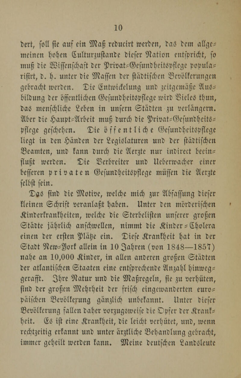 tert, foü ftc auf ein 9tta§ retucirt werben, btö bem attge^ meinen twfyen Sulturjuftanbe tiefer Nation cnt|prtdt, fo muß bie SBljfenfcfjaft ber $ri»ars®efunbfocit<?pflcgc pcpitla? riftrt, b. I). unter bie ÜÜJcajfen ber jtabttfd/en Seöblferungcit gebraut werten. £ie ßntwtcfelung unb jettgemafte 2tu3s btlbung ber öffentlichen ®cfunbt)ettöpflege wirb SSielcS tbun, ta« menfctjiic^e £eben in unfern Statten ju verlängern. Slfrer bie Hauptarbeit muß burd) bie ^riöat^efuntrieit^ pflege gefd)et)cn. S)tc öffentlich e ®efuntljeit$pfUge liegt in ben Jpänben ber £egi£laturen unb ber ftättifden SBcamten, unb fann turd) bie 2terjte nur inbirect beein- flußt werben, ^ie Verbreiter unb Ueberwadcr einer befferen privaten ©cfunbfjcitspflege muffen bie Sergte felbft fein. £)f$ ftnb bie Motive, weide mid) jur Stbfaffung tiefer Keinen Sdnuft veranlagt l)aben. Unter ben mörtcrifdjen jtintcrfranft)ettcn, weide bie Stetbeliften unferer großen (Stätte jäfyrlid) anfd)wctlen, nimmt bie Äinbcr? Spolera einen ber erjten ^)Ia^c ein. £iefe jtranfijeit tyat in ber (Statt ftew^orf allein in 10 3at)ren (von 1848—1857) nal)e an 10,000 Jtinber, in allen anderen großen (Stätten ber atlantifd)en Staaten eine entfpred)enbe Slnjal)! l)inweg- gerafft. 3I)re 9latur unb tie Maßregeln, fie 31t vergüten, fint ter großen 9Jcet)rl)eit ber frifd) cingewauterten euro? päifdcn 23evölferung gänjlid) unbefannt. Unter tiefer SBevölfcrung fallen baber vor^ugoweife tie Dpfer ter .ftranf? t)cit. So ift eine Äranffyeit, tie letebt vergütet, unfc, wenn rcd)t3eitig erfannt unt unter ärjttid)e Schändung gebradt, immer geseilt werten fann. Steine teutfden ßantolcute