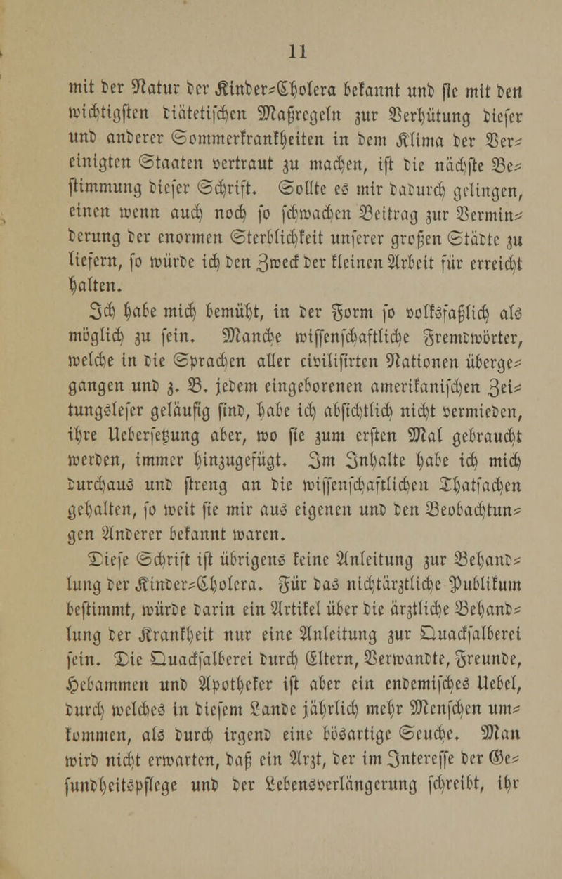 mit ber ^atur feer ßinb er? (Spolera Mannt unb fie mit im iiucbttgflcn fciätetifdjen ÜRafjrcgeln aur 23ed)ütung tiefer unt anberer ©ommerfranftjeiten in bem Äiima ber 25er? einigten Staaten »ertraut ju machen, ift tie nad)fte 23e? ftimmung tiefer <3d)rift. Sollte es mir tamrd) gelingen, einen rccnn aud) nod) fo fdrcadcn Beitrag jur 23ermin=* berung ber enormen <Sterblid)feit unferer großen (Statte ju liefern, fo nnirtc i&i im 3»ectter Heinen Arbeit für erreicht galten. 3d) §ah mid) bemüht, in ter gorm fo öoIföfafjUdj als möglid) 3U fein. Sftancbe nnffenfd)aftlid)e gremttvörter, ttelcbe in tie «Spradcn aller ciöiUjtrtcn Nationen überge? gangen unt 3. 23. jctem eingeborenen amerifanifdjen %t\z tungsiefer gelaufig fint, trnbe id) abfid)t(id) ntd)t vermieten, tt)re Ucberfefcung aber, tto fie 3um crften Sftal gebraucht werten, immer hinzugefügt. 3m 3nt)atte t)abe id) mid) turd)aus unb ftrcng an bie nnffenfd)aftUcbcu 2:t)atfadcu gehalten, fo weit fie mir am eigenen unt ten 23eobad)tun? ^cn unterer befannt tüarcn. 2)iefe ©c^rift ift übrigens feine Anleitung 3ur 23el)ant? fang ter <fitntcr?ß.b/olera. gür iai nid)tär3t(id)e $ublifum bcftimmt, »iirbe tarin ein Sirtitel über tie ärjtUcfye 23eb,anb? lung ter Jtranffyeit nur eine Anleitung 3ur Süuacffalberei fein. SDie Duadfatberei turd) ©Item, SBerroantte, greunte, gebammelt unb 2tpotb,efcr ift aber ein entemtfd)eö Uebcl, burd) »cldjeö in tiefem Santc jal)r(id) mct)r 9ttcnfd)en um? fommen, ati turd) irgent eine bösartige ©cuebe. 'Man wirb nid)t erwarten, feafj ein SKrjt, ber im 3ntercffe ber ®c? funtb.eitspflcge unb ber Sebenömtängcrung fd)rcibt, itjr