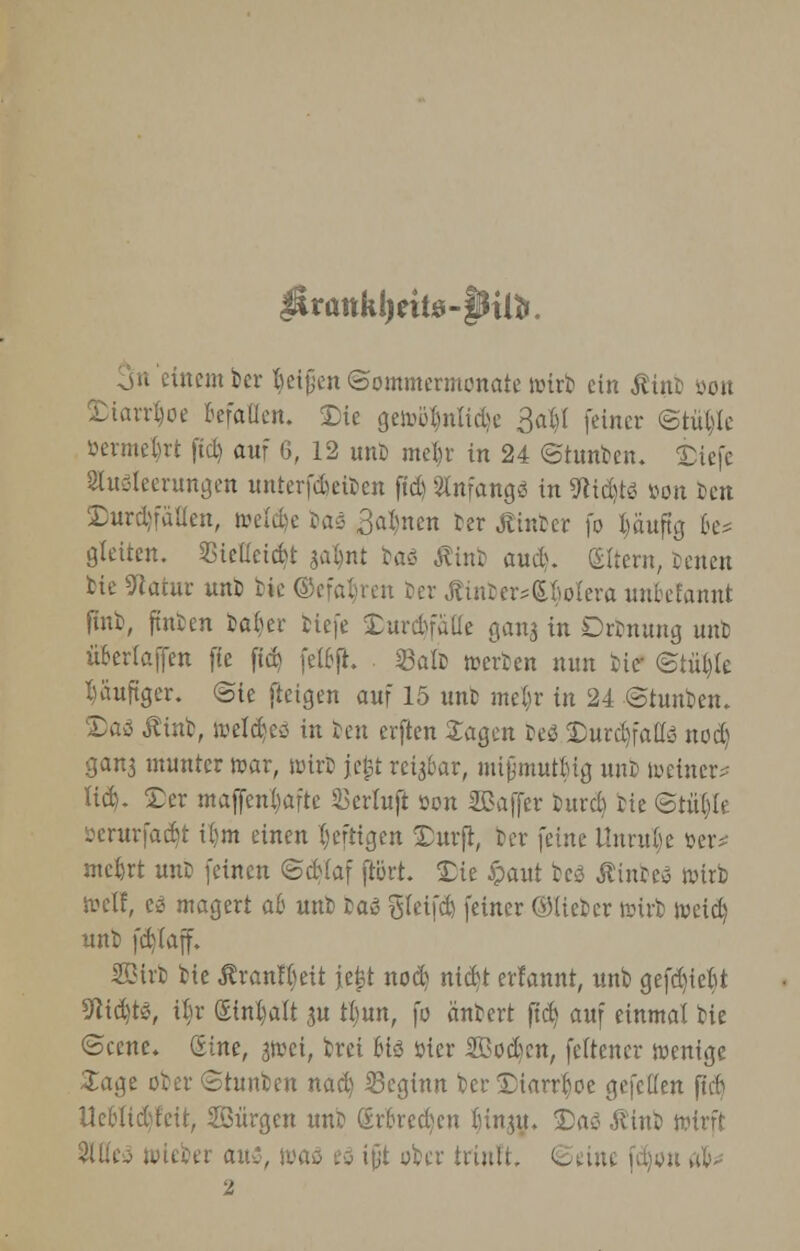 $irattkl)eit0-§Htfi. einem ber Jjetjjen Sommermonate wirb ein Ätttb üott Diarrhoe Befallen. Die gewülmlide 3at)l feiner @tül)le öermeljrt fiel) auf 6, 12 unb me^r in 24 ©tunben. Diefe 8lugleerungen mitcrfdjeibcn ftd) Anfang« in 9tid)t$ »on Den Durchfällen, welche Das 3al)nen Der Äinber fo l)äuftg 6e* gleiten. Siellcidt galjnt baö Äint aud. Altern, Jenen bie Sflatur unb bie ©efafyren Der Äinber*£liolera unbefanni finb, ftnten ba^er tiefe Durchfälle gang in Drbnung unb übcrlaffen fte ftd? felcfh 53alD »erben nun He- ©tülyle häufiger. <Ste ftetgen auf 15 unfc mel)r in 24 ©hinten. Daä Äinb, welches in ben erften Jagen beS Durd)falfe nod) gang munter mar, wirb jefct reigbar, nüjjmutMg unb toetner* lid). Der maffenfoafte Skrluft tton Sßaffer burd) He ©tül)le öerurfadjt il)m einen heftigen Dürft, ber feine Unruhe öer^ mefcrt unb feinen ©dlaf ftort. Die £aut bcö ÄinbeS wirb weif, ti magert ab unb Daß gleifd) feiner ©lieber lutrb weid) unb fd)(aff. Sßirb bie Ärantyeit jejjt nod) nid)t erlannt, unb gefd)tebt SWdjtS, % (£inl)a(t gu tljun, fo äntert ftd) auf einmal bie ©cene. Sine, gwei, brei Mö öier Sßodscn, feftener wenige Jage ober ©tunben nad) beginn ber Diarrhoe gefellen ftcb Ueblidjleit, Söürgen unb grfcredjen f)ingu. Dag Äinb wirft . .. auz, ttaö td ifjt über triult. ©eine fdjon ab* 2