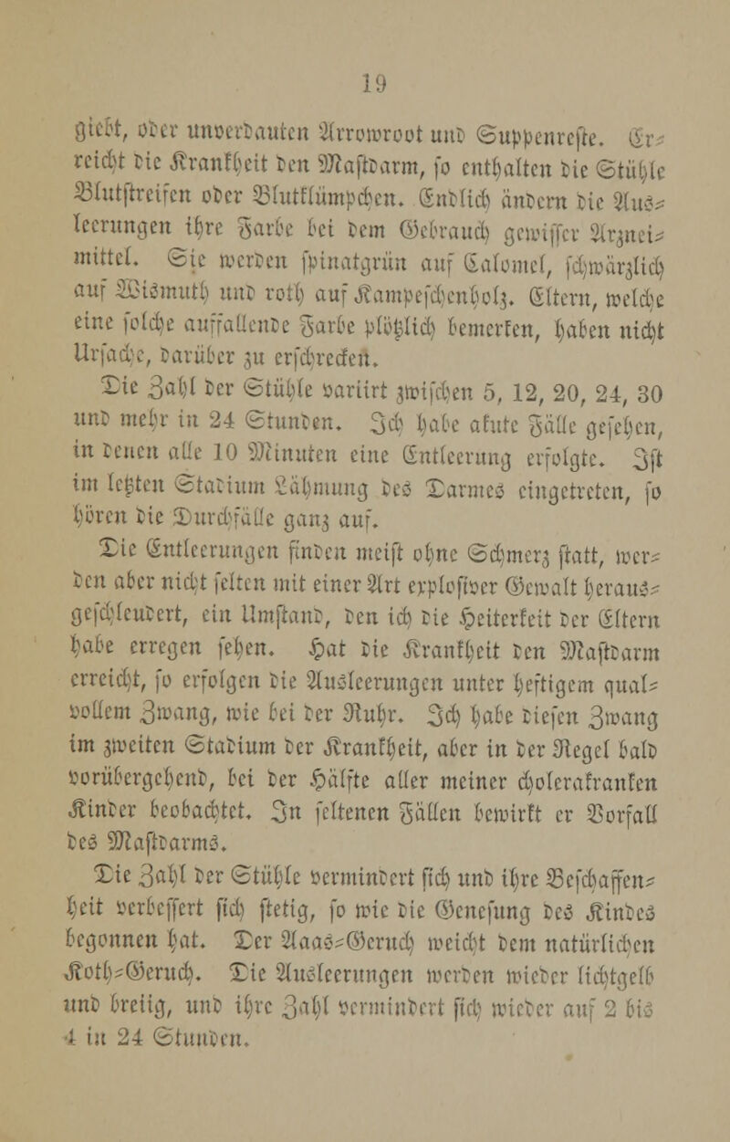 gtcbt, ober unoerbauten Arrowroot uut ©uppenrefte. @r* reidjt He Äran%tt t>en SKajtoarm, fo enthalten bie ©titele Slutftretfen ober Sfutfiümpcben. (Snbttd) iinbem He 2tuö* leerungen i£)rc garte frei fem ©ebraud) gewtfler 2irmei* mittel, ©ie werben fpinatgrün auf Satomel, fdjmat^lid) auf aßismutl) unb rotl) auf Äampefd)en§of$. gltern, weide eine foldje auffallende garte pfü|lid) fcemerfen, l)aben ntdt Urfadje, barüber 51t erfdreden. £ie 3al;( ber ©tüble oarttrt jtHfcben 5, 12, 20, 24, 30 um mein- tu 24 ©tunb«n. 3d §afce afute gälte gefeljen, in reuen ade 10 Minuten eine (Entleerung erfolgte. 3ji im legten ©tatium Säljmung besä Darmes eingetreten, fo Ijören He JDurdjfäUe gang auf. Die (Entleerungen finten metjt ob,nc ©d)mers ftatt, wer* ben aber nid;t feiten mit einer 3lrt erploftüer ©ewalt t,erau^ gefd)leubert, ein llmflanb, ten id) He fceiterfett Der (Eltern t>ibe erregen feben. £at He ßrantyett reu SKajtoarm crreidjt, fo erfolgen He Ausleerungen unter heftigem quäl- »ollem Bwang, »ie &« ber 9tu§r. 3$ tjabe Hefen 3toang im gwetten ©tabium ber tfrantyeit, aber in ber Siegel batb iwrübcrgcbcnb, bei ber £älfte aller meiner d)olerafranfen hinter beobachtet. 3n fettenen galten bewirft er Vorfall beS 9Jiafttarm3. Tic 3a^I ber ©titele öerminbert fidj unb i|re Sefdjaffen* I;eit oerbeffert ftd) (tetig, fo wie Die ©enefung Des tfinbeä begonnen Hit. Der 2(aac?®erud) weidjt bem natürlichen Äot^Oemd). £ic Ausleerungen werten toieber (idjtgelb unb breiig, unb i()rc 3ab/l »erminbert fid) wieber au\ 2 bis 4 in 24 ©tuu'cen.