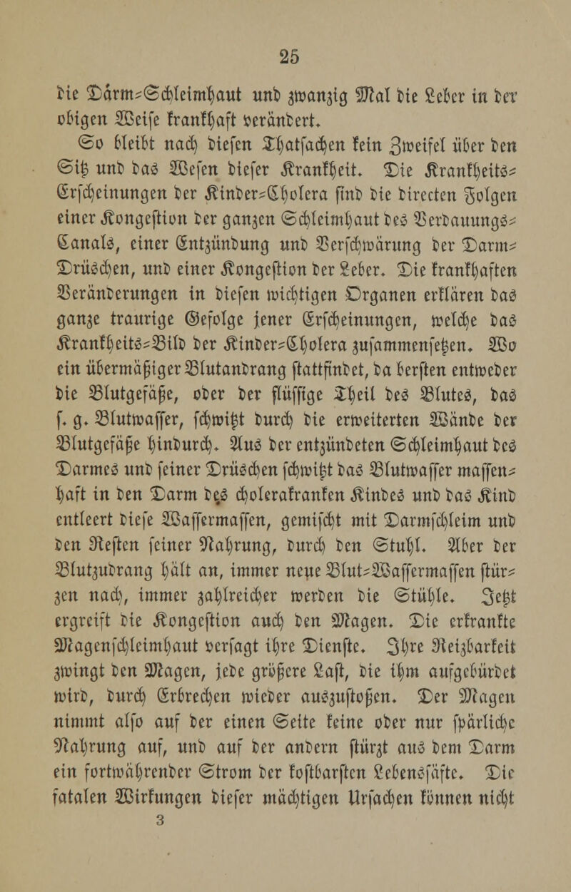 bie Därm^Scfeleimbjaut unb grcangig 9M feie ScBcr in feet obigen Sßcife franffsaft fceranbert. ©o bleibt nad) Hefen S^atfadjen fein 3»eifel über ben ©i£ unb ba<3 Sßefen tiefer Äranf^eit. £)ie Ärantyeits* @rfd)einungen ber $inber?ßl)olera finb ik birecten Solgen einer Äongeftiun ber gangen ©d)teiml)autbCö SSerbauung^ Sanate, einer Sntgünbung unb Serfdjmarung ber £)arm* £)rüsd)en, nnb einer ^ongefiion ber Seber. £)ie franlljaften SSeranüernngen in biefen wichtigen Drganen erllären ba$ gange traurige ©efolge jener &rfcr>einungcn, mU)t bat ßrantyettesSJifo ber Äinber?(Sl)oiera gufammenfe|en. SBo ein übermaßiger Slutanbrang ftattftnbet, ba berften enttoeber bie Blutgefäße, ober ber flüffige 2$etl be3 SBIuted, ba3 f. g. Sluttoaffer, fd)nri|t burd) bie erneuerten Sßänbe ber Blutgefäße t)ütburd). 2tuß ber entgünbeten ©d)leiml)aut bcg Darmes unb feiner £)rüsd)en fd)nnj?t baö Blutwaffer maffen* ^aft in ben Darm be,S d)olerafranfen Äinbeö unb $a$ Jtinfc entleert Hefe SSaffermaffen, gemifdjt mit <Darmfd)feim unb Jen Sieben feiner 9tab,rung, burd) ben ©tül)L 2lber ber Slutgubrang plt an, immer neue 53lut?2öaffermaffen ftiir* gen nad), immer gat)lreid)er werben bie ©tüf)Ie. 3ejjt ergreift bie Äongcftion avt&i ben Sftagen. £)te erfranfte 3Jcagenfd)lcim()aut »erfagt U)re £>tenftc. 3l)re Stetgbarfeü gwingt ben ÜKagcn, jebe größere 2aft, bie tym aufgcbüvbet ürirb, burd) ßrbredjen lieber au^guftoßen. £>er SERagcn nimmt alfo auf ber einen (Seite feine ober nur fparficfyc 5^al)rung auf, unb auf ber anbern ftürgt auä bem £)arm ein forttoäljrenber ©trom ber foftbarften CebenSfäfte. Die fatalen Sßirhtngen biefer mächtigen Urfad)en fimtten nid)t