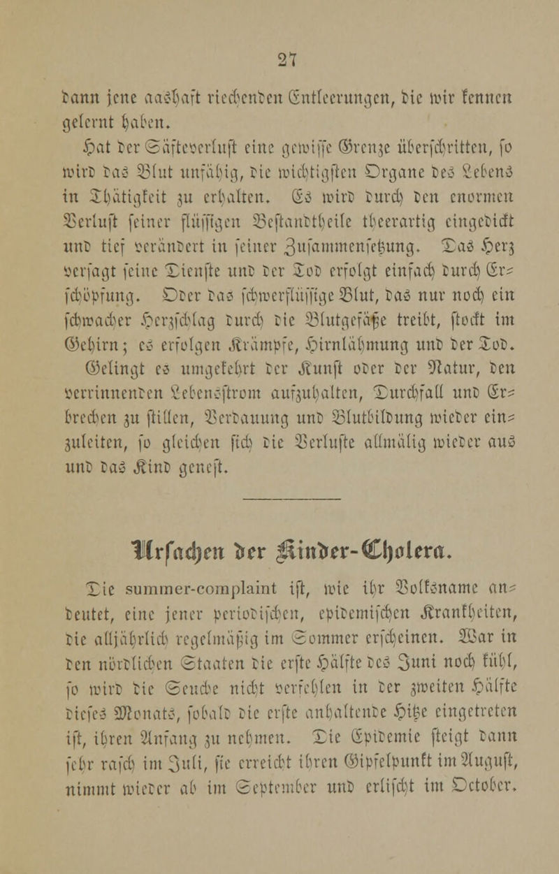 tarnt jene aetöljaft riedjcnfcen (Entleerungen, He wir femten gelernt biaben. Jpat tcr Saftcoerluft eine gewtffe ®renje übcrfd)ritten, fo Wirt rar- SSfut unfähig, Me wtcljtigiten Organe beö 2e6en3 in $tl)atigfeit ju erbalten. Go n>irD turd) Den enormen SSerlujl feiner flufflgen SBefianbt^etlc tbeerartig eingetieft unb tief »erantert in [einer 3u|anunenfefcung. ^aö &er3 öerfagt (eine Xieufte unb Der £ot erfolgt einfad) turd) (Er- febbpfung. Ober ta^ fdnvcrflüfftge 23iut, taö nur nod) ein febirWoer iperafdjlag ruvcb ric Slutgefäfje treibt, fioeft im öü-birn; Co erfolgen Krämpfe, JMrnläbmung unti ter£ot. ©dingt es nnnietcbrt ter Äunft ober Der Statur, ten verrinnenden 2efeen»ftrom aufzuhalten, Xurd)fali unb ©r? brechen ju füllen, SSerbauung unb ^httbUbung lieber ein^ 3it(eiten, fo gleiten ftcb bie i^erlufte alüualig wieber au« unb tag Jtinb geneft. flr|ad)m tftv $iitrtrer-CI)0lera. Tic summer-complaint i}t, wie ibr 23o(fv>namc an? beutet, eine jener pcnocifd^en, epitemifdjen Jtranfbeiten, bte adjabrlieb regelmäßig im Sommer erfdjcinen. 2i>ar in ben nörtlicfyen ©taaten bie erfte £älfte tcä %mi noeb fübi, )0 wtrt bie Sende nidt öerfet)len in ber aweiten ipdlfte tiefeä 2ftonat3, fobalb bie erfte anbaltentc Jpi^e eingetreten ift, ibren Anfang ,51t nebmeu. Xie gpibemte fteigt lamx febr rafd) im 3u(t, fie erreidt ibren Ooipfetpuuft im9(uauft, nimmt wieber ab im (September unb erlifdt im Dctobcr.