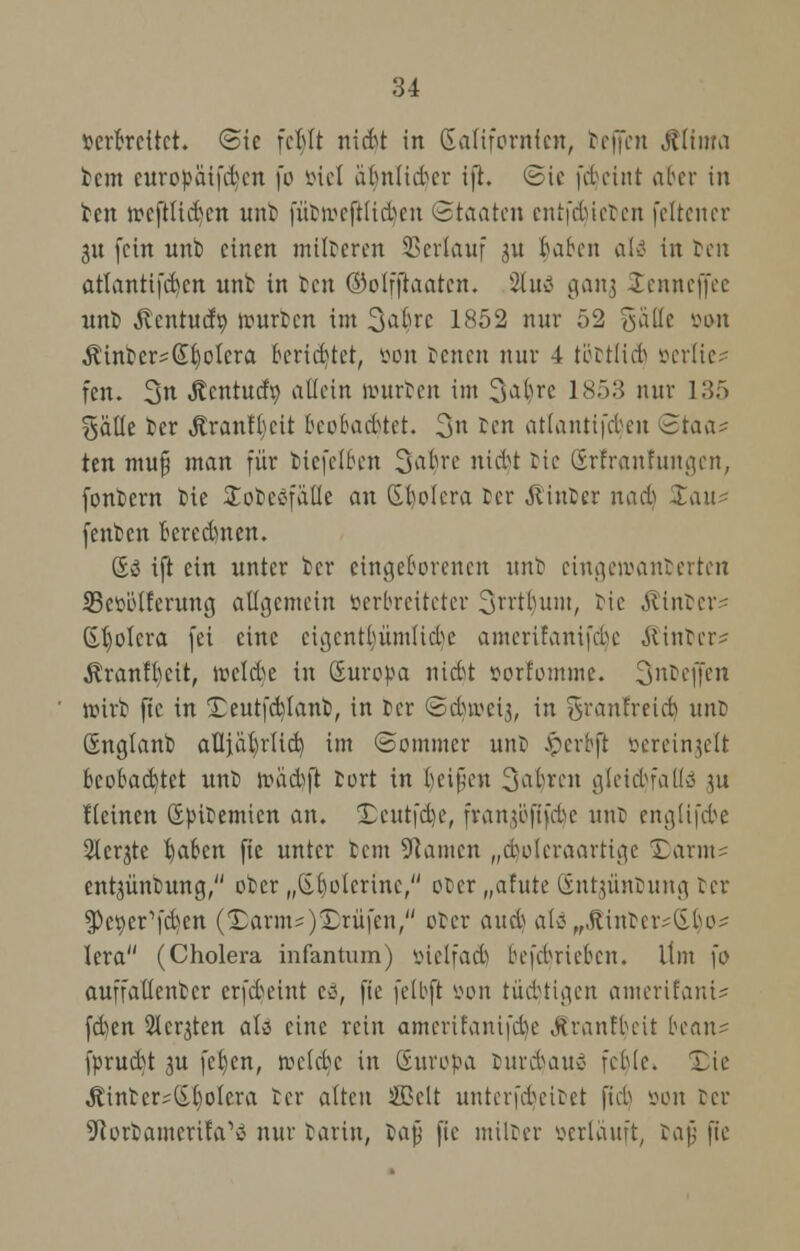 verbreitet. «Sie febtt riicbt in Kalifornien, beffen Jlitnra beut curopäifdjcn \o öiel iilmlidcr ift. Sic fdeiitt ober in ben rccftlic&crt unb fütivcftliden Staaten entfetteten fettener ju fein unb einen milderen Verlauf j« baben alä in ten atlantifcbcn unb in ben ©olfjraatcn. SUvii gan^ Stenneflfee unb Äcntudö. rourben im 3aljrc 1852 nur 52 gätte von $inbers(£b,otcra berietet, öon benen nur 4 töctlicfc soerlie* fen. 3« ^entuefp atiein würben im 3a$re 1853 nur 135 %'äüt ber Äranffyctt beobachtet. 3» ben atlantifeben <5iaa* ten mu§ man für biefelben 3^re nidt bie Srfranfttngen, fonbern bie Üobeöfafle an Spolera ber Ämter nad Xau< fenben bered)nen. So ift ein unter ber eingeborenen unb eingeioanberten SBevötferung allgemein verbreiteter 3rrtb,um, bie Almtcr- Spolera fei eine cigcntbümltcbc amerifanifebe &intcr? $ranft)eit, welche in Suropa nidt vorfomme. 3nDeffen roirb ftc in Teutfcb/lanb, in Der ©duvcij, in granfretcb, unD önglanb oUiäi)r(id) im Sommer unt jpcrbft vereinzelt beobachtet unb roädft bort in beipen Sauren gleid)faflä ju fteinen (Epitemicn an. Xcutfdic, fran$oftfd>c unb englifcbe Sichte traben fie unter tem Tanten „cfyoleraarttge Darms ent^üntung, ober „(Sbolcrinc, ober „afute Snt^ünbung ber spe^cr^en (Darm?)prüfen, ober o.u6> alo^ftintcr^bo? lera (Cholera infantum) vielfad betrieben. Um \o auffallenbcr erfdeint cö, fie fclbft wn tüdtigen amerifani* fd)en Sichten als eine rein omerifanifd)e «ftranfbeit beau- fprudt 3U [eben, rocldc in (Europa tuvdatto feble. Xte Äinter;(Sl)ofcra ber alten ®clt unterfdeitet ftd von Der 5Rorbamerifa,tf nur tarin, fcafj ftc miltcr verlauft, bajj fie