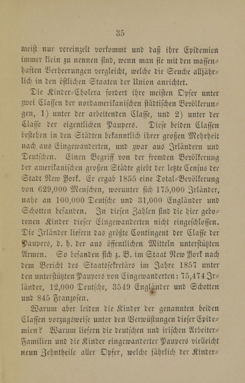 weift nur öereinjelt öorfomtnt unb bafj i|re Sjjibemten immer Kein ju nennen jlnb, wenn man fte mit ien maffen* kiftcn 33er$eerungen öergteietyr, ivclcbe tie Seudie attja|r^ M in ben öftlickn «Staaten ber Union anrietet. £ie SintersGbotera fordert ibre meiften Dpfer unter jtt>ei (Efajfen ber norbamerifanifdjen ftiibtifcben ^ßeüölfcrun^ gen, 1) unter ber arbeitenden (Slaffe, unb 2) unter ber (klaffe fcer eigentlichen Raupen?. üDiefe beißen Slaffen befteben in reu Starten befanntlicb ibrer großen 9M)rl)eit lunt am Singeroanberten, unb jroat auä Säubern unb £eutfd)en. (Einen Segriff »on ber fremben Setiblferung ber amerifanifdjen großen Statte giebt ber lejjte (Senfuö ber Statt 9tera gjorf, £r ergab 1855 eine ^otai^etiolferung öon 629,000 SRenfdjen, worunter fid) 175,000 Srlänber, nal)e an 100,000 Deutfdje unb 31,000 Snglänbcr unb Spotten befauben. 3n tiefen 3a()lcn ftnb bic t)ier gebos reuen jtinber tiefer ©ingeroanberten nid)t ciugcfcbloffen. £ic 3rianber tiefern ba$ größte Kontingent ber Glaffc ber Paupers, b. 1). ber aus öffentlichen Mitteln untersten Sinnen. So berauben ftd) $. 33. im Staat SReft 9Jor! nad) tem 23cridt bcö Staatöfefretärc- im %al)ve 1857 unter ben unterfhijjten$auper3 ?on (iingetr-anberten: 75,4743^ iäitbcr, 12,000 Xcutfcbe, 3549 Sngl^nter unb ©ebotten unb 845 i5i\m3ofen, SBarum aber leiten tie Ämter ber genannten beiten (klaffen sorgugäfeeife unter ben ^erwüftungen tiefer (Sptbes mien? äöarum liefern bie beutfd)en unb mfd)cu Arbeiter- gamilien unt tie hinter eingetvanberter $aupcr3 ttictleidjt neun S^ntfjeife aller Dpfer, tt>eid;c jaljrlid) ber Äinber^