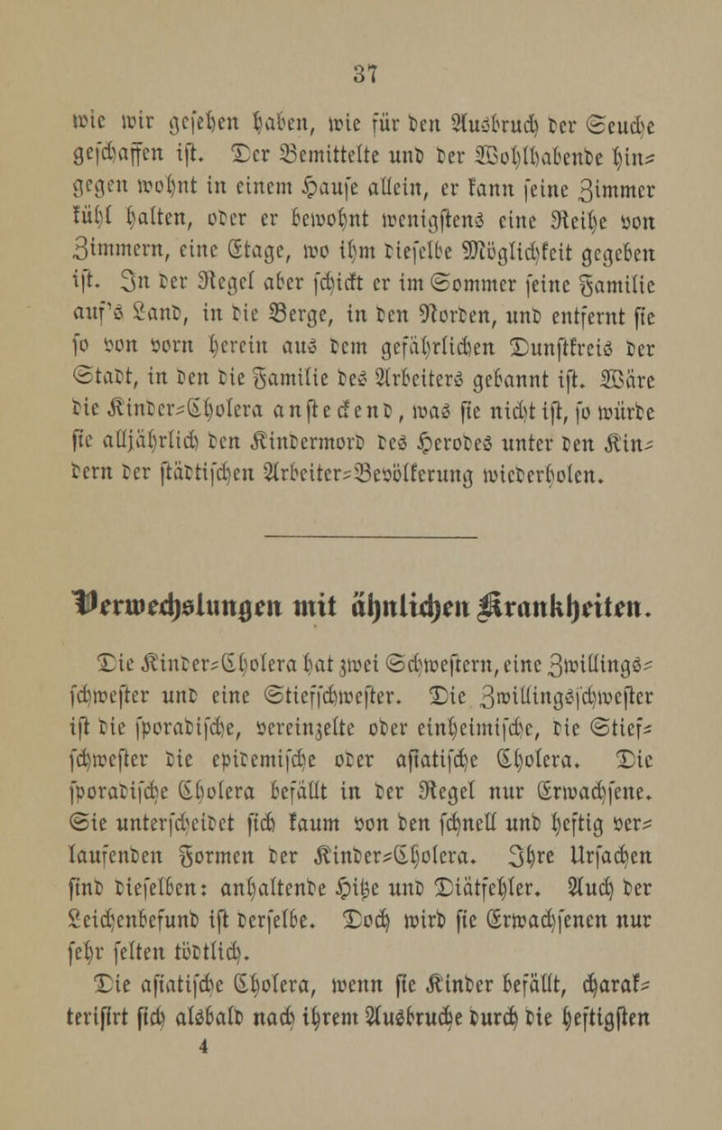 3? tric wir gefefcn r-akn, tote für ben 2foabrud) Der <£eü<bt gefdjaffen ift. £cr bemittelte unD Der 2Boi)U)a6enbe l)in* gegen »o$nt in einem £aufe allein, er fann (eine 3immcr !ül)t galten, oDer er beiuo^nt wenigftena eine 3teit)e tion Simmern, eine Stage, wo ü)m Dtefelbe SD?ügttd)fcit gegeben ift. 3n Der Siegel aber fdndt er im «Sommer feine gamüie auf'g SanD, in He Serge, in Den Porten, unD entfernt fie fo öon öorn herein au» Dem gefa()rüd)en Dunftrreiö 5er •Statt, in Jen Die gamiiie Des QIrkiterö gebannt ift. SBare Die .ftinDers&fyolera an fie den t, ir>a$ füe nid)t ift, fo roürDc fte aüjabrlid) Den ÄutDcrmovD fceg Jperoteö unter Den Äin- Dem Der ftaDtifdjcn ^rbeitersSBettölferung rotcDcrboicn. Tßevmd)8l\m$m mit al)ttltd)eit$trattkl)eit*n. Sie ÄtuDer^GboIera !jat 3«ei @d)weftern, eine 3tniüinge^ fd)ir-efter unD eine @tieffd)trefter. Die 3roilttngtfj'd)roefter ift Die fporaDifcbe, sereinjelte oDer einb,etmifd)c, Die ©ttefs fd)rccjier Die epiDemifcfye oDer afiatifd)c Spolera. T)ie fporaDtfcbc (SMcra befallt in Der Siegel nur £rroad)fene. ©ie unterfd)eiDet ftd) !aum öon Den fdmetf unD fyeftig öer^ laufenDen formen Der ÄinDer^Ijoiera. %i)xe llrfad)en ftnD Dtefelbcn: anljattenDe Jpijje unD Stätfetjter. 2tud) Der £eid)enbefunb ift Derfelbe. Sod) roirb fte Srtr-adjfenen nur fel)r feiten toDtlid). Sie afiatifdjc Gbolcra, wenn fie ÄtnDer befällt, d)araf^ terifirt ftd) aläbalD nad) ttjrent 2(u$bntd)e burd) Die t)eftigjien