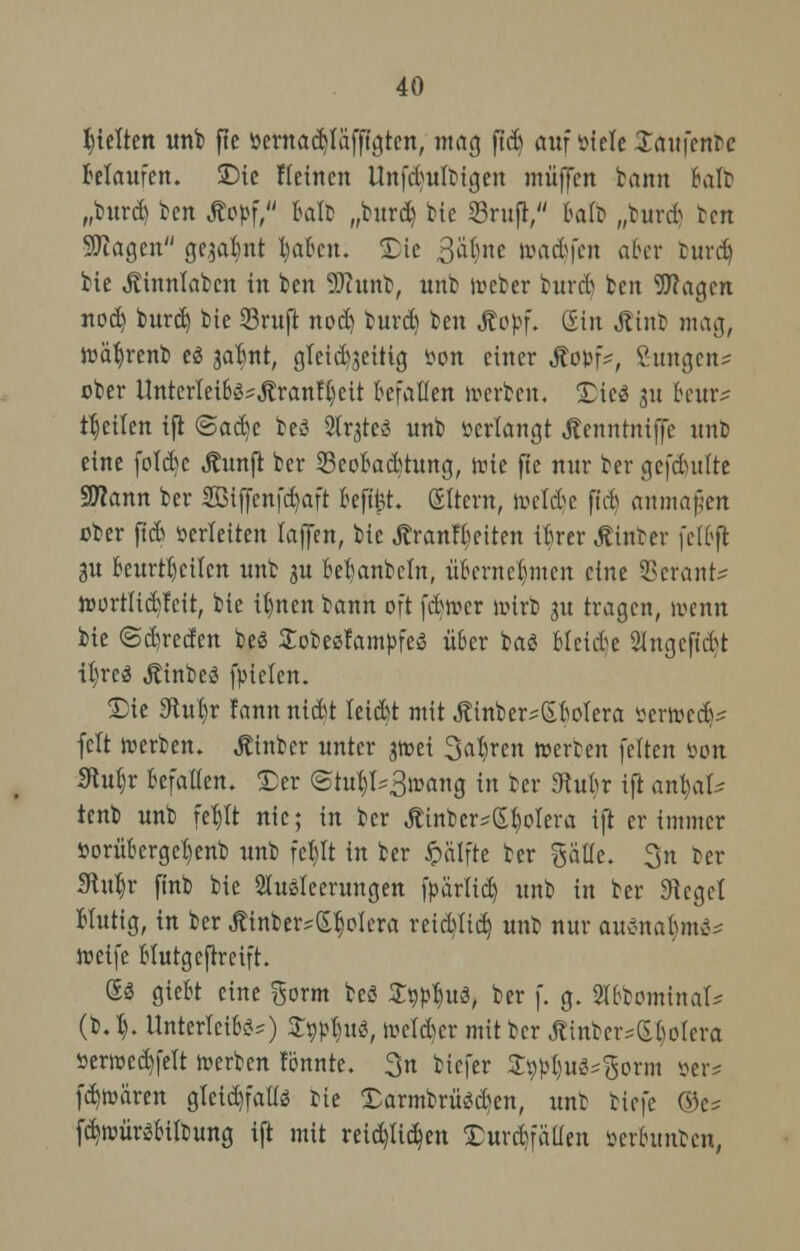 hielten unb f!e öerna^Kifff^tcn, mag ßdj anfinde Xaufentc belaufen. Die Meinen Unfd>ultigen muffen bann Bali? „burd) ben Äoöf, fcalb „burd) bie S3rufr, fcalb „burrt ben Sföagen geja^nt Ijabcn. Die ßtynt \x\\ä>)cn aber burd) bie ^innlabcn in ben SDtunb, unb Weber burd) ben Wagen nod) burd) bie 53ruft nodj burd) ben Äofcf. Gin Äinb mag, wahren* es jal)nt, gteid)3eitig »on einer Stovi*, Zungen* ober Untcrlei6ösJtranti)cit befallen »erben, Dies 3« fceur* feilen ift @ad)c beö Slrjte« unb »erlangt jtenntniffe unt) eine fotebe Äunfi ber 23eobad)tung, tute fte nur ber gefdutite Sttann ber 2Biffenfd)aft befifct. (Eltern, weldje ftd) anmaßen ober ftd) verleiten lajfen, bie Äranfbeiten tbrer hinter feibft 3U beurteilen unb ju betjanbcln, übernehmen eine SBerank wortlidjfctt, bie il)nen bann oft febwer wirb 3U tragen, wenn bie ©dn-eefen bes Sobeefampfes über bas Meide 2ingefid)t tyni jtinbea fpielen. Die Sftuljr fannnid)t leidst mit Äinber?66oIera »erwedy feit werben. Äinbcr unter jwet Sauren werten feiten »01t 3tub,r befallen. Der @tub>3wang in ber «Rutir ift anbaf.^ tenb unb feb,tt nie; in ber Äinber*£$olera ift er immer *orüberge1)enb unb fep in ber Jpälfte ber gaüe. gn ter Hu|r ftnb bie Ausleerungen fpärlid) unb in ber Sieget Hutig, in ber Ätnber*£$oIera reid)tid) unb nur auenafcm^ weife btutgeftreift. £$ giebt eine gorm beö S^uo, ber f. g. SibtominaU (b.l). Unterleiber) %Wf)tß, weider mit ber J?inbcr*£tiolcra öerwcd)felt werben tonnte. 3n tiefer S^ue^orm »er* fd)wären gleichfalls bie Darmbrüed)en, unt tiefe ®e* fd)würebilbung ift mit reid)tid)en Durchfällen öerbunben,