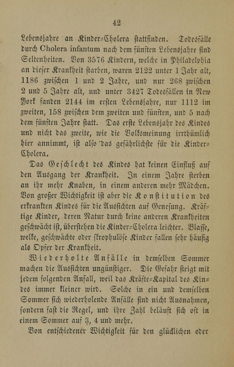 ScBensjaBre an Äinber-^olera ftattftut)en. Sobcc-niü'c burd) Cholera infantum nad) bem fünften 2cBen3jaI;re ftitb ©eltcnBettcn. SBon 3576 Älnbent, roctd e in ^lu(al?cip(ua an biefer Ärantyett ftarBen, wann 2122 unter 1 3aor alt, 1186 gwif^en 1 unb 2 3al)re, unb nur 268 pvi\6tn 2 unb 5 Sa^re alt, unb unter 342t Sobesfäffen in 9te» gor! fanben 2144 im erften CeBenöja^rc, nur 1112 im 3tt»eiten, 158 grüifd^ett bem feiten unb fünften, unb 5 nad) bem fünften 3a^re ftott. £as erjie Sebcngja^r be$ Jtinbeö nnb nid)t baS jwette, roie bie Soll-jmeinung irrtlnünltd) J)ter annimmt, ift alfo baö gefäf)rlid)fte für bie Äinber* Spolera. £a$ ©efd)Iedjt beö Äinbed tyat feinen ginfhifj auf ben Ausgang ber Äranf&ett. 3n einem %al)n ftcrBen an i§r mef)r JlnaBen, in einem anberen metyr SftäbcBcn. 23on großer 2Bid)tigfeit ift aber bie Jt o n ft i t u t i o n be$ erfranften jtinbeö für bie 2Iu£fid)ten auf ©enefung. Äraf^ tige Äinber, bereu Statur burd) feine anberen JtranfBeiten gefd)mäd)t ift, üBerflet)en bie Äinber^S-fyoIera leicBter. S3(affe, ttelfe, gefd]road)te ober ffropfiulöfc Äinber fallen fefjr l)äuftg ati Dpfer ber Äranf^eit. 2B i eb ertj o 11 e 21 nf äIIe in bemfelBen Sommer mad)en bie 2lu£fid)ten ungünfHger. Sie ©cfaBr fteigt mit jebem folgenben Unfall, roeil ba* ^raftc-Äa).HtaI bcö Jtin* beä immer Heiner roirb. @oId)e in ein unb bemfelBen (Sommer ftd) roiebcrfjolenbe Slnfällc ftnb nid)t 2htSnal)mcn, fonbern faft bie Siegel, unb ifyre 3a|I Belauft ftd) oft in einem (Sommer auf 3, 4 unb meljr. 25on entfdjiebener SDidtigfeit für ben glüdlid)en ober