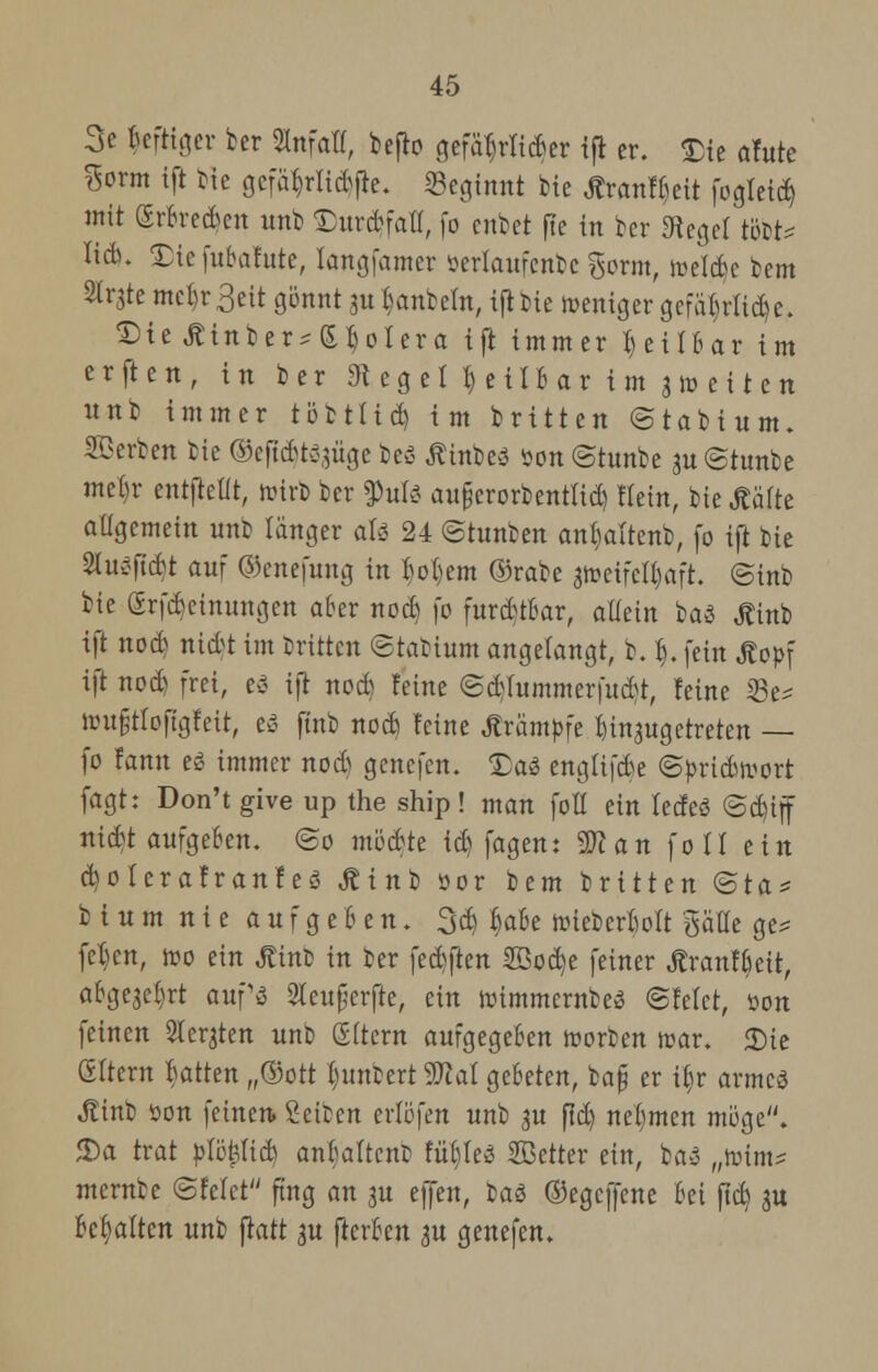 3e kfttger ber Sinfatf, befio gefährlicher ift er. £ie afute %ovm ift bte gcfär,rlicbfre. «Beginnt bie ÄranFt)eit fogleid) mit (Srbretf en unb Durd&faH, fo cnbct fle in ber Siegel tobt* lieb. Xtcfubafute, langfamer üerlaufenbc %ovm, welcbc bem 2tr3te mebr3eit gönnt 3« fcanbeftt, ifl t>ie weniger gcfa()tiid)c. SMe Äinber^SJoIera ift immer X) ei 1Bar im erften, in ber «R eg eil) eilb ar i m 3m ei t en unb immer töttlid) im brüten ©tabtum. Serben bie ©eftc&r5,uige beö Ätttbeä son ©tunbe ju ©tunbe mefcr entftetit, wirb ber tyuU aufjerorbentttd) Hein, bie Äälte aügemein unfc langer aU 24 ©hinten anbaltenb, fo ift bie Slußftdit auf ©enefung in l)o()em ©rabe aweifefbaft. ©inb bie Srfcbcinungen aber nod) fo furditbar, allein baß ^inb ift nod) nitf t im dritten ©tatium angelangt, b. Ij. fein Äopf ift nod) frei, ti ift nod) Feine ©d)fummerfud)t, leine 23e* nm§tIo[tgfeit, es ftnb nod) feine Krämpfe ^injugetreten — fo fann eß immer nod) genefen. Xai engfifebe ©priebwort fagt: Don't give up the ship! man foll ein leefeö ©d)iff nid)t aufgeben. ©0 möchte id) fagen: Wlan fo II ein d)oierafranfeö JUnb öor i)tm britten ©ta* b i u m n i e a u f g e 6 e n. 3d) ^abe wieberlwlt gaffe ge* fel)en, wo ein Jtinfc in ber feebften 2Öod)e feiner Jtranfbeit, abgejebrt aupa 2Ieu£erfte, ein wimmernbeß ©feiet, »on feinen Sichten unt (Eltern aufgegeben Worten war. 5Die (Eltern Ratten „®ott f)untert Wal gebeten, ba§ er ib.r armcä Äinb öon feinen. Seiten erlöfen unb 3U fid) nehmen möge. 5)a trat pltyliü) anbaftent füb,Ie3 SBctter ein, ba-3 „Kim? merntc ©feiet fing an 3U effen, t>a$ ©egeffene bei ftd) ju behalten unb jtatt $u fterben 31t genefen.