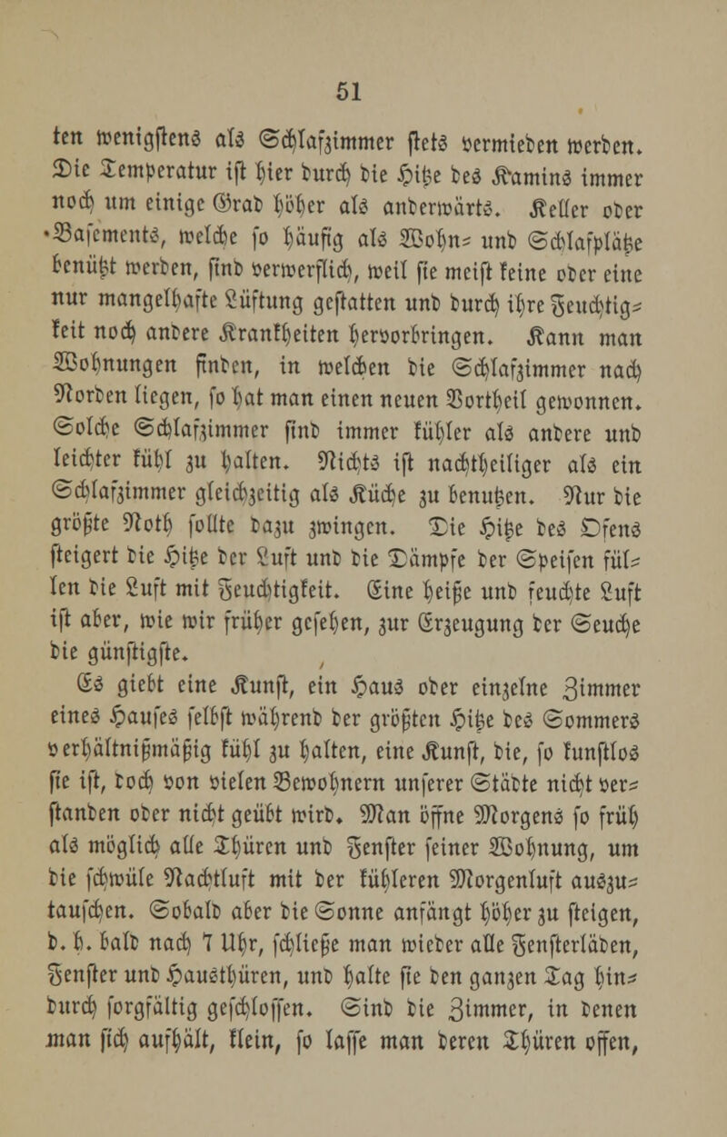 tm ttenigfkttS aU ©tyafgtmmer flet« oermteben »erben. JDic Temperatur ijl Ijier burd) bie Jpi£e beä Camino immer nocB um einige ©rat) ^er alö anberwärte. Heller ober •Safcmente, »elfte fo häufig aU SBo^n- unb <5d)lafplä> feenii&t »erben, ftnb öer»erflid), »eil fte meift feine ober eine nur mangelhafte Süftung gefiatten unb burd) if)re geud)tig* feit nod) anbere jtranffyeiten IjeröorBrtngen. Äann man 2öor>nungett ftnben, in »elcBen bie ©djlafaimmer nad) Sorben liegen, fo l)at man einen neuen 33ortBeil gewonnen» @old)c @d)lafummer ftnb immer fül)ler aU anbere unb leichter füBl au galten, Stifte ift nad)tl)eiliger aU ein ©cBlafjimmer gleicBjeitig ali j?üd)e ju Benufcen. 91ur bie größte 9totl) foüte baju fingen. <£ie ipi^e beö Dfenö fteigert bie £ifee ber Suft unb bie Dämpfe ber ©peifen füt= len bie Suft mit geudjtigfeit. Sine B,ei§e unb feuchte fiuft ift aBer, »ie wir früher gefehlt, ^ur (Erzeugung ber @eud)e bie günftigfte« £$ gie&t eine Äunfl, ein £au3 ober einzelne 3immer eineä §au)e$ felBft »äl)renb ber größten Jpi^e beS ©ommerS sertiältnifjmafjig fü^l 31t galten, eine Äunft, bie, fo funftloö fte ift, bod) öon »ielen 53e»ofynern unferer ©täbte nid)t öer= ftanben ober nicBt geüBt »irb. 9Kan öffne Sftorgenö fo frül) atä möglieb alle Spüren unb ^enfter feiner 2ßol)nung, um bie fcB»üle 9kcBt(uft mit ber fütteren Morgenluft au^u* taufefcen. ©oBalb aBer bie ©onne anfängt f)öt)er ju fteigen, b. B. Balb nad) 1 U^r, fdjliefüe man »teber alle genfterläben, Senfter unb fyauäfyüxtn, unb B)alte fte ben ganzen £ag §üu burd) forgfaltig gefd)toffen. @inb bie ßimmtv, in benen jnan ftd) aufhält, Hein, fo laffe man bereu tyüxtn offen,