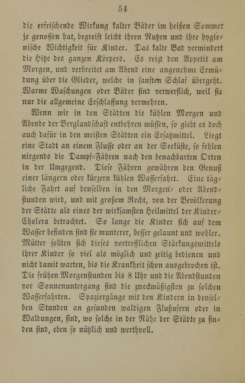 bie erfrifd^enbe Sßirfttng faltcr 23äber im l)ci§en (Sommer je genoffen bat, begreift leidet ibren 9cuj?en unt ibrc b\\}\c- nifcbe 2ßid)ttgfeit für hinter. Das falte Sat öermhtbert bie £i{3e bes ganzen Körper«. (Es reijt bot Appetit am borgen, unb serbreitet am 2lbenb eine angenebme SwuU bung über fcie ©lieber, welcbc in fanften (Sd)laf übergebt. SBarme SBafcbungen ober Säber finb ttermerflid), weil fte nur bie allgemeine (5rfd)laffung fcermeljren. SBenn wtr in ben Statten bie tublen borgen unb Slbenbe ber 23erglanbfd)aft entbehren muffen, fo giebt es bod) aud) bafür in ben meiften (Stäbren ein Srfaj?mtttel. Siegt eine (Stabt an einem Bluffe ober an ber (Seelüfte, fo festen ntrgenbs bie 'Dampfwalzen nad) ben benachbarten Drten in ber Umgegenb. Diefe %ai)xtn gewähren ben ©cuujj einer längern ober lürjern füllen Sßafferfabvt. (Sine tag* Itd)e $al)rt auf benfelben in tm borgen? ober 2l6cnt- ftunben wirb, unb mit großem Sftccbt, oon ber 23e»ölferung ber (Statte als eines ber wirffamften Heilmittel berührter* Spolera betrautet. <So lange bie itinber fid) auf beut SBaffer befinden ftnb fte munterer, beffer gelaunt unb nobler. Sftutter füllten ftd) biefeS »ortrefflidjen (StärfungSmittclS i^rer Äinber fo oiel als moglid) unb jeitig bebienen unb nidjt bamit warten, bis bie Äran!l)eit fd)on ausgebrochen ifh Die frühen Sttorgenftunben bis 8 Wjr unb bie Slbenbftunben öor (Sonnenuntergang ftnb bie jwecfmäjngfien ^u folcfcen Söaffcrfaljrten. (Spaziergänge mit ~Dtn $tnbern in ben fei* Im Stunben an gefunben wältigen glupufern ober in Haltungen, ftnb, wo fote^e in ter Wtyt ber (Stäbte ju ftn- ben ftnb, eben fo nü^licb; unb wcrtb^oll.