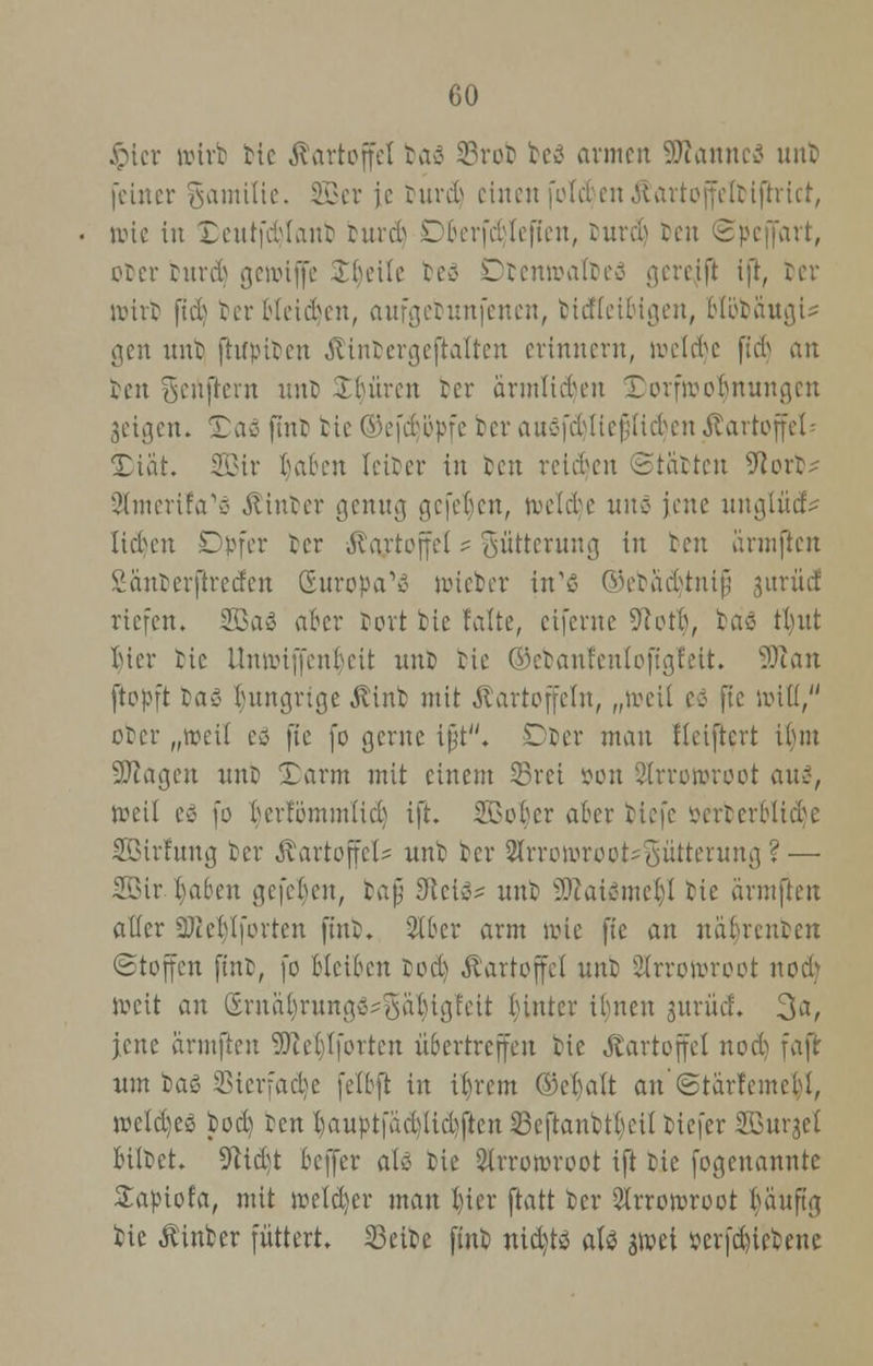 Jpicr tairb bie Kartoffel baö 23rob be3 armen 9ttannc3 unt feiner gamitie. SQBer je burd) einen folcfcen Äartojfelblfrrtci, wie in £eutfd)Ianb burdj CberfcHefien, &urd) ben ©peffart, etcr burd) genriflfe Ibeile teö Dbenwafoeö gereift ijl, ber tuirt) fiel) berHetdjen, aufgebunfenen, biefteioigen, olöbä'ugU gen unt fhfpitcu Äinbergeftalten erinnern, welche fteb an ben genftern unD Untren tcr armlieben Xorfivobnuu.qcn geigen. Tao fmb tie Okfeböpfc ber auöfeMicfiiicbcn Kartoffel■■ 25iät. SQBtr baben leiber in ben reiben ©tobten 9torb^ Slmerifa'ö hinter genug gefe^en, tvelcbe itnö jene nnejlüef> lieben Dpfer ber Kartoffel ? Fütterung in ten ärmfien Santerftrccfen Europa1»? nücber ixCi ©ebäcfjtnifi jurüef riefen. SBaS aber fort tie falte, eiferne Dtotb, bris tl)nt luer tie llnnüffenbeit unt bie ®ebanfentofig!eit. Sftan ftopft ta« I)nngrtge Kinb mit Kartoffeln, „tr-eÜ cö fie null, ober „»reit eö fie fo gerne ifjt. Dber man tleiftcrt ibm Sftagen unb Darm mit einem 23rei »on SÄrrotr-root aus, roeil cö fo berfommlicl) ift. Sßotjer aber tiefe öerberBUdje SBirfung ber Kartoffel* unb ber 2trrotorooM!sütterung ?— 2ßir. t)abeu gefeben, bafjj 3ici^ unb ffiai&mtfy bie ärmften aller Sttcblfortcn fiub. Slber arm wie fie an nät)renben (Stoffen ftnt, fo bleiben tod) Kartoffel unb 2lrroi»root notfj »veit an ®rität)runga^ä$lgfeii tuntcr ibnen jurücf. 3a, jene ärmften 9)tel)lfortcn übertreffen bie Kartoffel noct) faft um baö ißicrfaebe felbft in ibrem ©ehalt an ©tarfemebi, »eld)es bod) ben t)auptfäd)liel)ften 23eftanbtl)cil biefer Sßurjel biitet. üfttdjt beffer ati bie ^Irrororoot ift tie fogenannte £apiofa, mit roeld)er man luer ftatt ber 2lrroivroot banft'a, bie Kinber füttert. 33eibe finb nickte aU sroei serfd)ietcnc