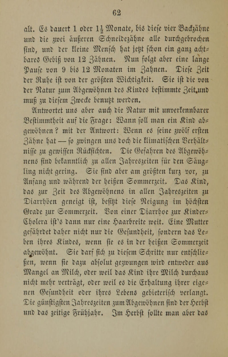 alt. Sä baucrt 1 ober 1| Monate, biö btefe öier ©aef^ii^nc unb bie gwei äußeren ©ctjtteifcejatjne ade burd)gebrocben |tnb, unb ber Keine SERenfd) t)at jeijt [d)on ein gan3 ad)t* 6are3 ©ebiß »on 12 3at)rten. Stun folgt aber eine lange tyau\t »on 9 bis 12 Monaten im 3a$nm. Dtefe ^tit ber 9tub,e ift »on ber größten 2ßid)tigfeü. @ie ift bie »on kr Statur jum 2tbgewöt)nen fce$ ÄtnbeS befiimmte 3eit.nnt> muß ju tiefem 3°>ccfe benujjt werten. antwortet uns aber aueb t>ie Statur mit unöerfennbarer S3cftimmtt)eit auf He grage: SBann fotl man ein ittnb ab' gewöbnen ? mit ter Antwort: Sßenn cö feine jjvölf erften 3abnc l)at — fo jwingen uns fcodj tic fümatifd)en 33errjalt^ niffe 3U gewiffen 9tü'cfftd)ten. Die ©efatyren fceö Stbgewöb* nenS finb betannttid) 31t allen S^rc^eiten für ten (Saug* Üng nid>t gering. <5tc fint) aber am größten lurj sor, gu Anfang unb wiifyrcnb ter Reißen ©ommerjeit. Das Äinb, baS 3ur 3e^ ^ 2lbgewöt)nenS in allen S^re^eitcn ju Diarrhöen geneigt ift, befüpt Hefe Steigung im tjöcbften ©rabe jur @ommer3ctt. 25on einer Diarrboe 3ur hinter? Spolera ift'S bann nur eine Haarbreite weit. Sine SDtutter gefäfyrbet bal)er nid)t nur bie ®efunb|eit, fonbern baS £e* ben il)res ÄinbeS, wenn fte es in ter kißen <2ommcr3eit abjjewöfynt. <Sie barf ftd) 3U tiefem ©dritte nur entfalte* ßen, wenn fte ta3U abfolut gcjwungen Wirt entweter aus fanget an 9Md), oter weil bau Äint tljre 2)iild) turdnutS nid)t metjr »erträgt, oter weit es tie Spaltung it)rer eige- nen ©efuntfyeit oter itjrcS SebenS gebieterifd) »erlangt. Die günftigftcn3abrcS3citcn 3um2tbgcwöb/nen fint ber£crbft unt baS 3eitige grityja^r. 3m £erbft fotlte man aber baS