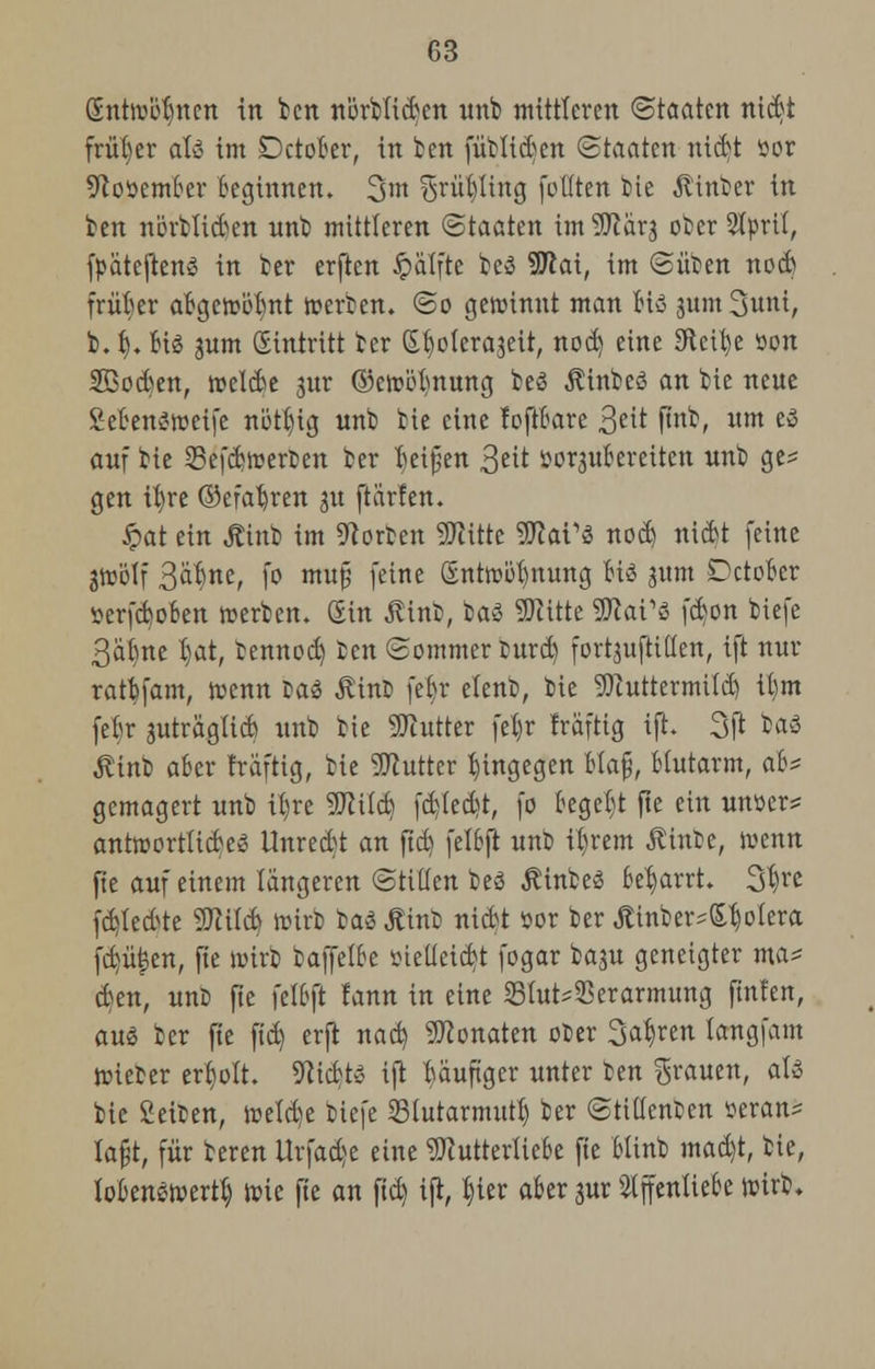 Sntwitfincn in ben nörbficBen unb mittleren (Staaten nic6t früher aU im Detoter, in ben [üblichen (Staaten nicbt üot 9toöemBer Beginnen. 3m §rüt)ling (otlten bie .ftinber in ben nörtMen nnb mittleren (Staaten im 'üftarj ober Styrit, fpätcften» in ber erften Jpälfte be$ SUlai, im ©üben nod) früher aBgewölmt werben. So gewinnt man Bio jum Sunt, b. f). Big jum Sitttritt ber (Stjoterajeit, nod) eine SFtettjc öon 2BocBen, welcBe jur ©cwötmung beä $tnbeö an bie neue SeBenSwetfe nütfyig unb bie eine foftBare %e\t ftnb, um es auf bie SefcBwerfcen ber Beißen 3iit fcorjuBereiten unb ge* gen ifyre ©efatjren 31t ftärfen. Jpat ein Äinb im Porten SRitte WlaVi nod) nid^t feine jwölf 3<*f}ne, fo muj? feine &ntwöt)nung Bi3 jum DctoBer -oerfcBoBen werben. Sin ßinfc, baS SKitte SWat'S fdjon tiefe 3äBme B)at, bennod) Den Sommer intrd) fortzufallen, ift nur ratBfam, wenn lad Äint» feB>r elenb, bie 9ftuttermtfd) it)m feBr jutragticB unb bie Butter fetjr Iraftig ift. 3ft ba3 $inb aBcr früfttg, bie Butter hingegen Haff, Blutarm, aB* gemagert unb iB,re 9ftitd) fd)led?t, fo Begebt fte ein unüer* antwortticBei? Unredt an ftd) felBjt unb itjrem Äinbe, wenn fte auf einem längeren (Stillen beö ÄinbeS Betjarrt. 3^e fci)ted>te 9Md) wirb baä Äinb nicBt öor ber Äinber-Stjotera fd)ü|en, fie Wirt baffclBe tnetieid)t fogar bagu geneigter ma* d)en, unö fte felBft lann in eine 53lut^erarmung ftnfen, aus ber fte ftd) erft nad) Monaten oDer 3^en langfam Wieter erholt. ÜfticBte ift Bauftger unter ben grauen, <tte bie Seiben, wetd)e tiefe Slutarmutl) ber Stillenten öeran= lafjt, für beren Urfadje eine 9JlutterUeBe fte Blinb mad)t, bie, loBenswertB, wie fte an ftd) ift, tjier aBer jur 21ffentieBe wirb»