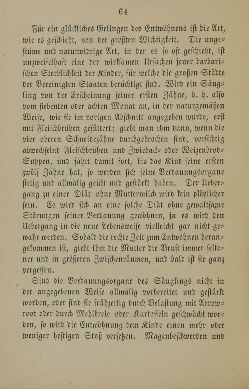 %ixv ein gtiicfUdjeä ©dingen be£ SntwöbnenS ijr bie 2trt, tüte ti gefdue^t, öon ter größten SBtcrjtigfeit. Die unge^ ftüme unt> naturnutrige 2lrt, in ber ti fo oft gefduebt, ijl unjroeifel^aft eine tcv fotrffamen llrfadjcn jener barbarU fc^en StcrbÜcbfeit ber Äinbcr, für welcbc bie großen ©täbte ber bereinigten (Staaten berüchtigt ftnb. Sßirb ein (Saug* ling son ber (Srfcbeinung feiner erfreu 3alne/ b. t). alfo »om fiebenten ober a&ten Bonat an, in ber naturgemäßen SBeife, rote fie im vorigen Slbfdmitt angegeben würbe, erft mit gIeifd?bnU)en gefüttert; giebt man ibm bann, wenn bie ttier oberen ©djneibej&tjne tur&gebrocticn finb, ßorftd)tig abwedsfclub gleifcb/brütjen unb 3wicbacf* ober SBei^enbrob* (Suppen, ünt fäl)rt bamit fort, biß 1a<2> Kinb feine erften 3Wötf 3^ne bat, fo werben ftd) feine Serbauungöorgane ftetig unb atlmaÜg geübt unb geftarft bjaben. 5)cr lieber* gang ju einer 2)iat ot)ne Buttermilch wirb lein plöijlidu'r fein. &$ wirb fieb an eine folebe Tia't otjne gewaltfante Störungen feiner 33erbauung gewonnen, Ja cö wirb Im Ucbergang in bie neue Sebensweife ttieifeid)t gar nid)t ge* wab,r roerben. ©obafo bie redete 3eit 311m öntwötjnen fyeran* gefommen ift, giebt ü)tn bie Butter bie Sruft immer fette* ner unb in größeren 3wifd)enraumett, unb balo ift fie ganj »ergeffen. <Sint> bie Sßerbauungöorgane be$ (Säuglings nic^t in ber angegebenen SBeife aümatig vorbereitet unb geftarft worben, oter ftnb fie frübjcitig fcurd) 33elajtung mit 2trrow* root ober burd) Beitrete ober Kartoffeln gefdjwadtf wor* ben, fo wirb bie (Entwöhnung Dem Äinbe einen metjr ober weniger heftigen Stoß verfemen. Bagenbefd)werben unb