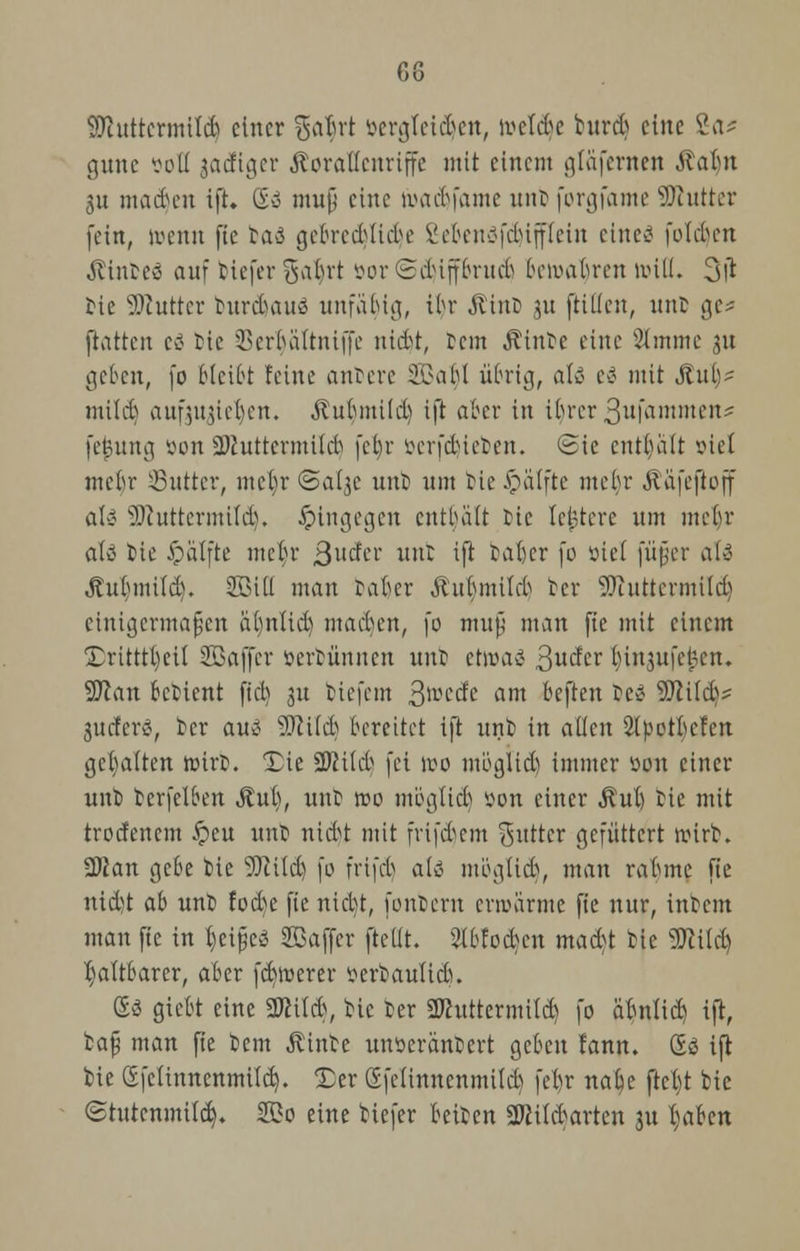 G8 Sttuttcrmtldj einer ga$ri »ergteidjett, toeldje burdj eine Sa* gune soll jadiger Korallenriffe mit einem gtäfemett .uabn 3u machen ift. &» muß eine tuac&jame nur jorgfame Sftutter fein, ivcnn fte taö ge&redslidje Se&enäfdjipeitt eines folgen Äintcö auf tiefer gal)rt öor @d)tjf6rudj bewahren null. 3l* bie Butter burdutuä unfähig, il)r Jtinb 51t füllen, unt ge* ftatten eä tie 33erf)altntjje niebt, tem Ätnte eine 5lmme 31t lieben, fo Bleibt feine anbere 2Ba^I übrig, ali- eä mit Jtui)^ mild) aufjubelt. Äubmild) ift aber in ibrer 3ufammen* fej?ung öon SWuttermild) febr öerfdjteben. <3ic entbalt siel mebr SButtcr, mct)r <&al$c unt> um bie £ätfte mebr Äafeftoff aU SSftuttermitd). hingegen entbalt He lejjtere um mebr ati bie Jpälfte mef>r 3udcr unt ift tafter fo »iel füfer ati Äui)mi(d). 2BilI man tafter ßu^mtld) tcr 5)inttermtld) einigermaßen äfynlid) macben, fo muß man fie mit einem 2>ttttl)eÜ SBaffcr öertünnen unt etoaö 3uder ftinjufejren. Wlan betient ftcb ju tiefem fyvedt am beften te<? 9ftildv jueferö, tcr au3 SSftitcb bereitet ift unt in allen 2lpotbcfcn gehalten toirb. Tie 2Mcb fei reo möglid) immer üou einer unt terfelben Äuft, unt »0 möglid) »on einer Äuft tie mit trodenem £)cu unt niebt mit frifdjem Butter gefüttert wirb. 2ftan gebe tie 9)iild) fo frifcf) ali möglieb, man rabme fie nid)t ab unt fod)e fie niebt, fontern erroarme fie nur, intern man fte in tyeifjeS SSaffer ftellt. 2lbtocfcen mad)t tie s3ftild) faltbarer, aber fernerer serbaulicb. £3 giebt eine SSftiltf, tie ter SJhtttermttd) fo aftnlid) ift, baß man fie tem Äinte unserantert geben fann. (Eö ift bie (Efclinnenmild). Ter Sfelinnenmild) feftr nalje ftet)t bic (Stutenmitd). S3o eine biefer fteiten äftildwtcn 31t l)aben