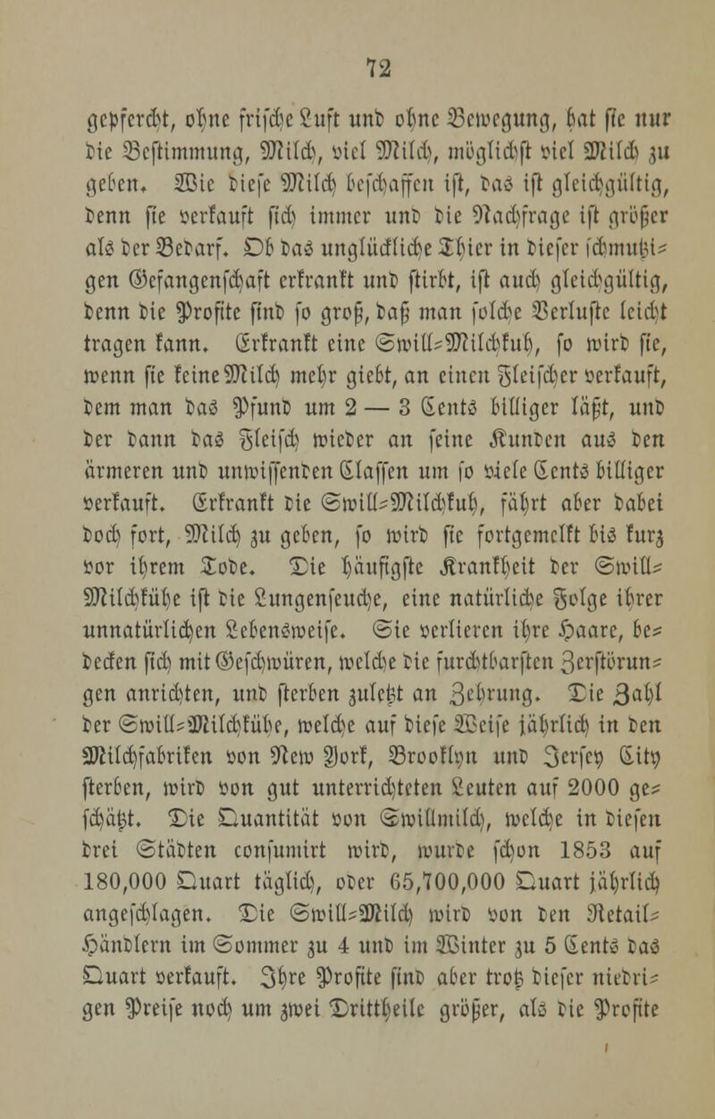 gepfercht, ofyte frifcfjeßuft unt obnc Bewegung, bat fte nur t>ie 33cftimmung, WM\ öiel SDtitdj, mögtid)ft viel Sftild) ju geben* 5öic tiefe 9flilcb tofebaffen 1(1, ba$ iß gleichgültig, Denn fte »erlauft fiel) immer unt tie 9?ad)frage ift gröjjer als kr 53etarf. Qb tas unglüdücfye Sbter in tiefer fdjmujji* gen ©efangenfctyaft erfranft unt fttrbt, ifi aud) gleichgültig, benn tie Profite ftnt fo gro§, fca§ man folcfje SSeriufte ieidt tragen fann. örfranft eine (Sn.nü^SCfttkbr'ui), fo n>irb fte, tt>enn fte feine 9Jcild) mebr giebt, an einen gtetfdjer »erlauft, tem man taö $>funb um 2 — 3 SentS billiger lafjt, unt ier tann ba3 ^teifd) trieter an feine Junten aus ten ärmeren nnt) unnnffenten ßlaffen um io öiete Gents billiger »erlauft. (Erfranft Die (SnnüsSEßilftfuf), fät)rt aber tabei bodj fort, SCRild) 3U geben, fo rüirb fte fortgemclft bis furj »or ifyrem £obe. Die I)äuftgfte Jtranffyeit ter (Snnü? Sftilcbfüfye ift tie Sungenfeudje, eine natürliche S^lge ibrer unnatürlichen 2ebenS>»eife. (Sie »erltercn itjre ipaare, be? teden ftd) mit©efd)it»üren, jveld)e bte furdtfbarften ßcr^örun* gen anrieb/ten, unt fterben 3ulef?t an Sprung. Die ßaljl ter <Swiü*üRtld)fübe, n?eld>e auf tiefe Söeife ialjrfid) in ben 2JMId)fabrifen »on 5^eiw Dorf, 23reofhut unt 3erfco Stty fterben, nürt von gut unterrtd)teten beuten auf 2000 ge* fctjäjjt. Die Quantität »on (Snuilmild), n»e(d)e in tiefen fcrei (Statten confumirt roirt, rourte fcbion 1853 auf 180,000 Quart tägtid), oter 65,700,000 Quart jat)rlicb, angefd)Iagen. Die (StuitU2J}Üd) wirb »on ten Sfietaik Jpüntlern im (Sommer ju 4 unb im SBinter ju 5 SentS taS Quart »erlauft. 3^re Profite fint aber troj? tiefer nietrU gen greife nod) um ^ruei Drüt§eile größer, afe bie Profite