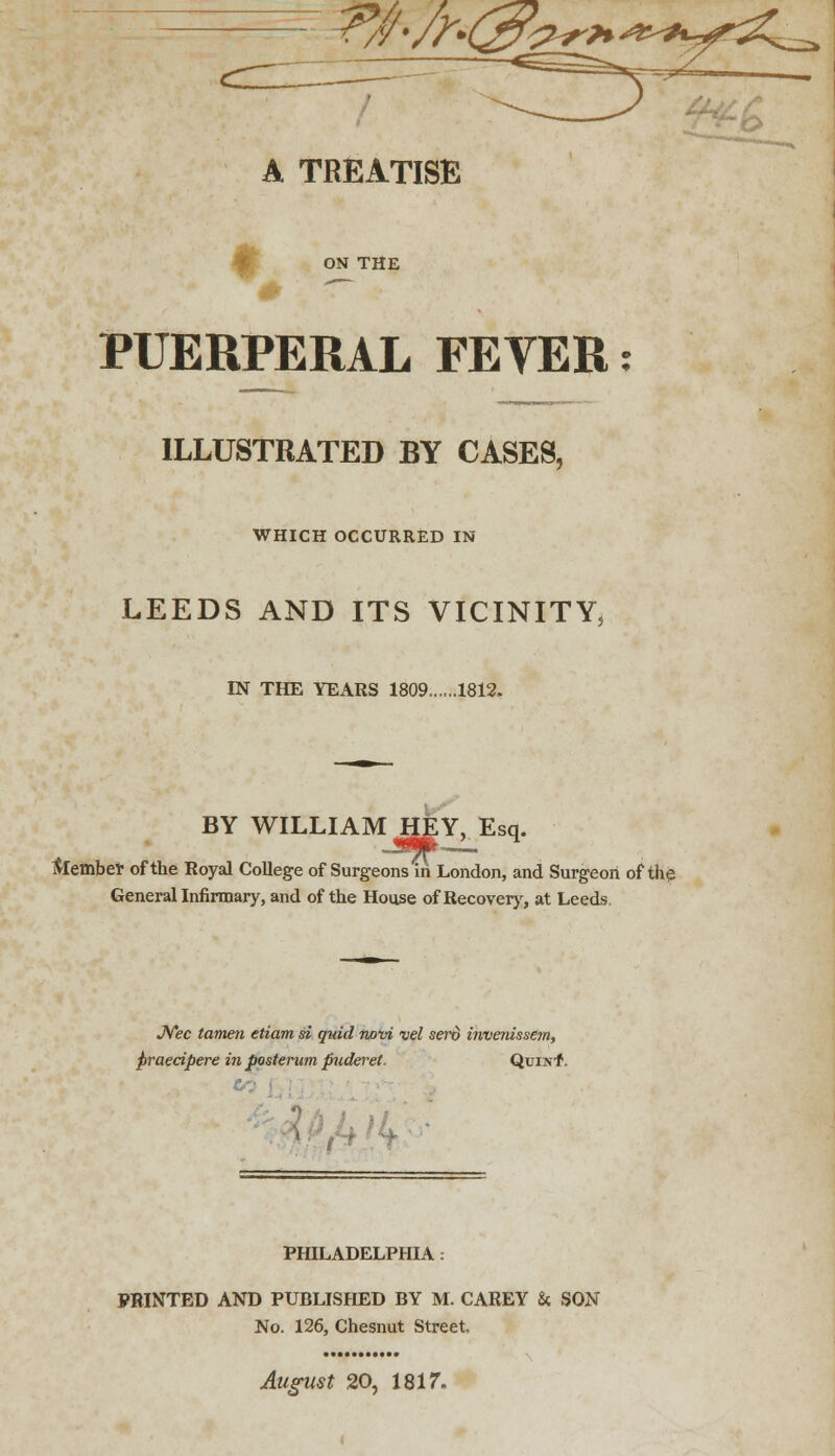 ?tf-/r& A TREATISE ON THE PUERPERAL FEVER; ILLUSTRATED BY CASES, WHICH OCCURRED IN LEEDS AND ITS VICINITY, IN THE YEARS 1809......1812. BY WILLIAM HEY, Esq. faember of the Royal College of Surgeons in London, and Surgeon of the General Infirmary, and of the House of Recovery, at Leeds. JVec tamen etiam si quid novi vel sero invenissem, praecipere in posterum puderet. QtjiNf. PHILADELPHIA : PRINTED AND PUBLISHED BY M. CAREY & SON No. 126, Chesnut Street. August 20, 1817.
