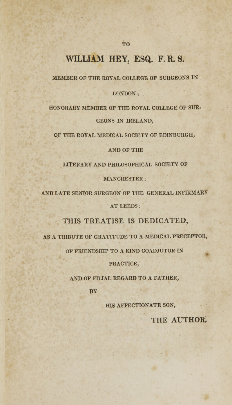 TO WILLIAM HEY, ESQ. F.R.S. MEMBER OF THE ROYAL COLLEGE OP SURGEONS IN LONDON; HONORARY MEMBER OF THE ROYAL COLLEGE OF SUR- GEONS IN IRELAND, OF THE ROYAL MEDICAL SOCIETY OF EDINBURGH, AND OF THE LITERARY AND PHILOSOPHICAL SOGffiTY OF MANCHESTER; AND LATE SENIOR SURGEON OF THE GENERAL INFIRMARY AT LEEDS: THIS TREATISE IS DEDICATED, AS A TRIBUTE OF GRATITUDE TO A MEDICAL PRECEPTOR, OF FRIENDSHIP TO A KIND COADJUTOR IN PRACTICE, AND OF FILIAL REGARD TO A FATHER, BY HIS AFFECTIONATE SON, THE AUTHOR.