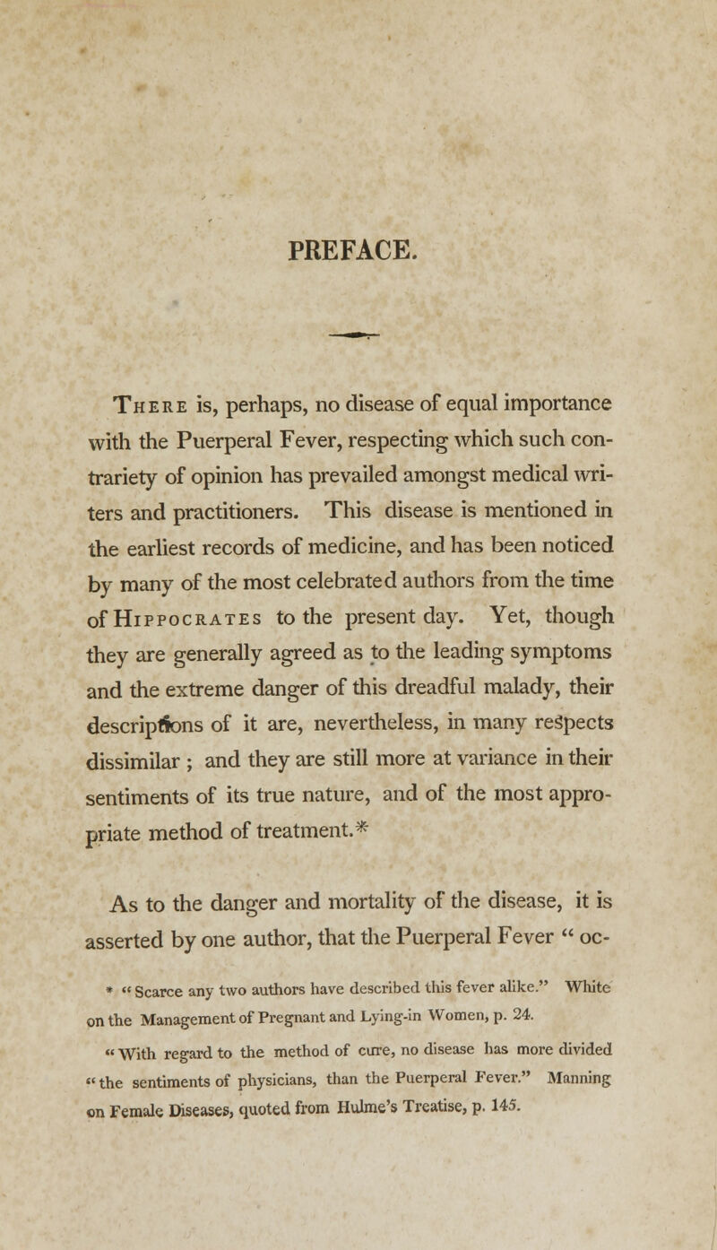 PREFACE. There is, perhaps, no disease of equal importance with the Puerperal Fever, respecting which such con- trariety of opinion has prevailed amongst medical wri- ters and practitioners. This disease is mentioned in the earliest records of medicine, and has been noticed by many of the most celebrated authors from the time of Hippocrates to the present day. Yet, though they are generally agreed as to the leading symptoms and the extreme danger of this dreadful malady, their descriptions of it are, nevertheless, in many respects dissimilar ; and they are still more at variance in their sentiments of its true nature, and of the most appro- priate method of treatment.* As to the danger and mortality of the disease, it is asserted by one author, that the Puerperal Fever oc- * Scarce any two authors have described this fever alike. White on the Management of Pregnant and Lying-in Women, p. 24. With regard to the method of cure, no disease has more divided «the sentiments of physicians, than the Puerperal Fever. Manning on Female Diseases, quoted from Hulme's Treatise, p. 145.