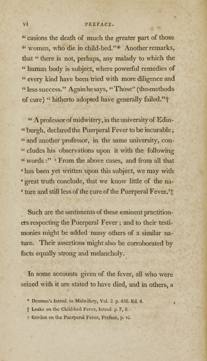 casions the death of much the greater part of those women, who die in child-bed.* Another remarks, that there is not, perhaps, any malady to which the human body is subject, where powerful remedies of every kind have been tried with more diligence and less success. Againhesays, Those (the-methods of cure) hitherto adopted have generally failed.! A professor of midwifery, in the university of Edin- u burgh, declared the Puerperal Fever to be incurable; and another professor, in the same university, con- eludes his observations upon it with the following words : ' From the above cases, and from all that * has been yet written upon this subject, we may with * great truth conclude, that we know little of the na- ' ture and still less of the cure of the Puerperal Fever.'% Such are the sentiments of these eminent practition- ers respecting the Puerperal Fever ; and to their testi- monies might be added many others of a similar na- ture. Their assertions might also be corroborated by facts equally strong and melancholy. In some accounts given of the fever, all who were seized with it are stated to have died, and in others, a * Denman's Introd. to Midwifery, Vol. 2. p. 456. Ed. 4. , f Leake on the Child-bed Fever, Introd. p. 7, 8.