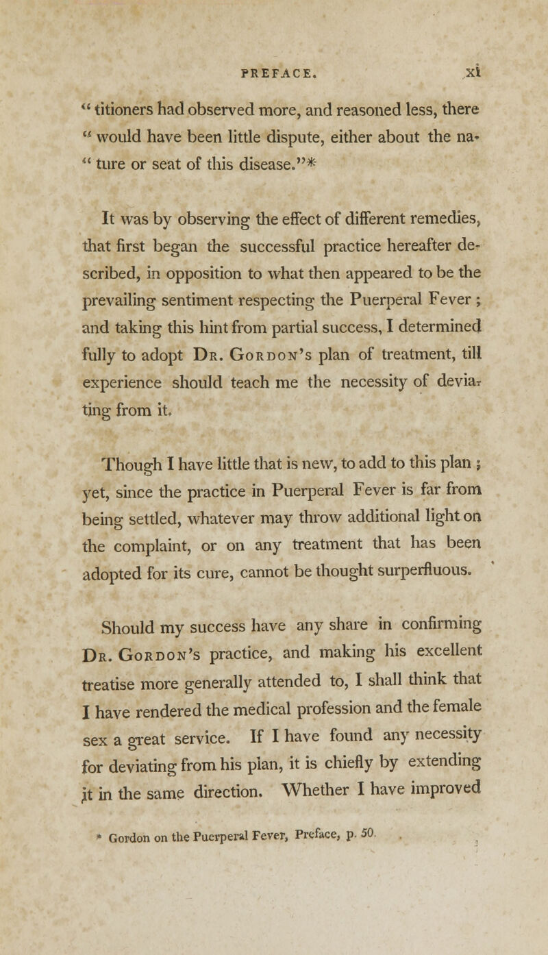 titioners had observed more, and reasoned less, there w would have been little dispute, either about the na- ture or seat of this disease.* It was by observing the effect of different remedies, that first began the successful practice hereafter de- scribed, in opposition to what then appeared to be the prevailing sentiment respecting the Puerperal Fever ; and taking this hint from partial success, I determined fully to adopt Dr. Gordon's plan of treatment, till experience should teach me the necessity of devia? ting from it. Though I have little that is new, to add to this plan ; yet, since the practice in Puerperal Fever is far from being settled, whatever may throw additional light on the complaint, or on any treatment that has been adopted for its cure, cannot be thought superfluous. Should my success have any share in confirming Dr. Gordon's practice, and making his excellent treatise more generally attended to, I shall think that I have rendered the medical profession and the female sex a great service. If I have found any necessity for deviating from his plan, it is chiefly by extending ft in the same direction. Whether I have improved