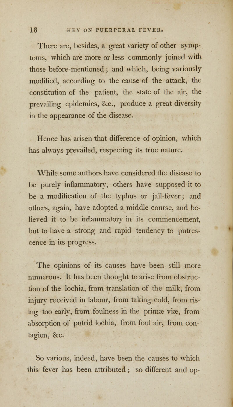 There are, besides, a great variety of other symp- toms, which are more or less commonly joined with those before-mentioned ; and which, being variously modified, according to the cause of the attack, the constitution of the patient, the state of the air, the prevailing epidemics, &c, produce a great diversity in the appearance of the disease. Hence has arisen that difference of opinion, which has always prevailed, respecting its true nature. While some authors have considered the disease to be purely inflammatory, others have supposed it to be a modification of the typhus or jail-fever; and others, again, have adopted a middle course, and be- lieved it to be inflammatory in its commencement, but to have a strong and rapid tendency to putres- cence in ics progress. The opinions of its causes have been still more numerous. It has been thought to arise from obstruc- tion of the lochia, from translation of the milk, from injury received in labour, from taking cold, from ris- ing too early, from foulness in the primae viae, from absorption of putrid lochia, from foul air, from con- tagion, &c. So various, indeed, have been the causes to which this fever has been attributed ; so different and op-