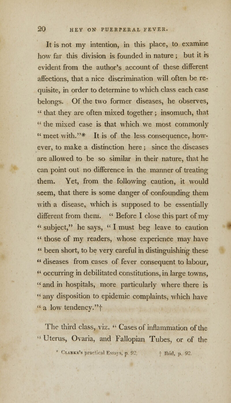 It is not my intention, in this place, to examine how far this division is founded in nature ; but it is evident from the author's account of these different affections, that a nice discrimination will often be re- quisite, in order to determine to which class each case belongs. Of the two former diseases, he observes, that they are often mixed together ; insomuch, that the mixed case is that which we most commonly meet with.* It is of the less consequence, how- ever, to make a distinction here ; since the diseases are allowed to be so similar in their nature, that he can point out no difference in the manner of treating them. Yet, from the following caution, it would seem, that there is some danger of confounding them with a disease, which is supposed to be essentially different from them, Before I close this part of my subject, he says, I must beg leave to caution those of my readers, whose experience may have been short, to be very careful in distinguishing these diseases from cases of fever consequent to labour, (< occurring in debilitated constitutions, in large towns, and in hospitals, more particularly where there is any disposition to epidemic complaints, which have a low tendency.! The third class, viz. Cases of inflammation of the lt Uterus, Ovaria, and Fallopian Tubes, or of the * Clarke's practical Essays, p. 92. : Ibid, p. 92.