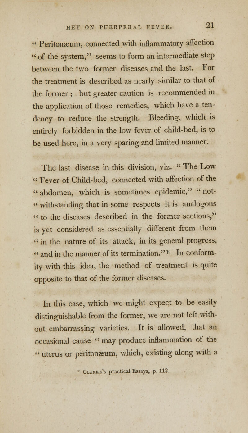 Peritonaeum, connected with inflammatory affection of the system, seems to form an intermediate step between the two former diseases and the last. For the treatment is described as nearly similar to that of the former ; but greater caution is recommended in the application of those remedies, which have a ten- dency to reduce the strength. Bleeding, which is entirely forbidden in the low fever of child-bed, is to be used here, in a very sparing and limited manner. The last disease in this division, viz. The Low « Fever of Child-bed, connected with affection of the abdomen, which is sometimes epidemic, not- withstanding that in some respects it is analogous to the diseases described in the former sections, is yet considered as essentially different from them in the nature of its attack, in its general progress, and in the manner of its termination.* In conform- ity with this idea, the method of treatment is quite opposite to that of the former diseases. In this case, which we might expect to be easily distinguishable from the former, we are not left with- out embarrassing varieties. It is allowed, that an occasional cause may produce inflammation of the uterus or peritonaeum, which, existing along with a * Clarke's practical Essays, p. 112.