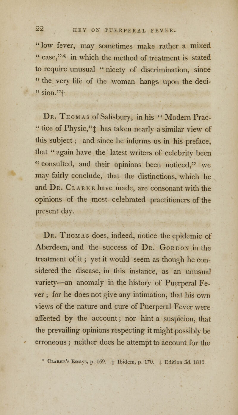 low fever, may sometimes make rather a mixed case,* in which the method of treatment is stated to require unusual nicety of discrimination, since the very life of the woman hangs upon the deci- sion.f Dr. Thomas of Salisbury, in his Modern Prac- tice of Physic,$ has taken nearly a similar view of this subject; and since he informs us in his preface, that again have the latest writers of celebrity been consulted, and their opinions been noticed, we may fairly conclude, that the distinctions, which he and Dr. Clarke have made, are consonant with the opinions of the most celebrated practitioners of the present day. Dr. Thomas does, indeed, notice the epidemic of Aberdeen, and the success of Dr. Gordon in the treatment of it; yet it would seem as though he con- sidered the disease, in this instance, as an unusual variety—an anomaly in the history of Puerperal Fe- ver ; for he does not give any intimation, that his own views of the nature and cure of Puerperal Fever were affected by the account; nor hint a suspicion, that the prevailing opinions respecting it might possibly be erroneous; neither does he attempt to account for the * Clarke's Essays, p. 169. f Ibidem, p. 170. * Edition 3d. 1810