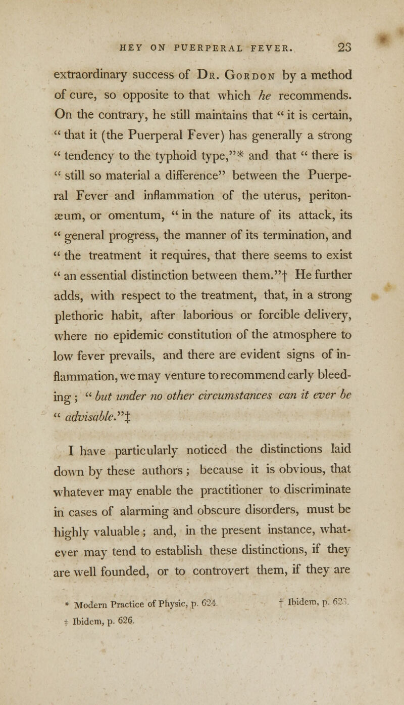 extraordinary success of Dr. Gordon by a method of cure, so opposite to that which he recommends. On the contrary, he still maintains that it is certain, that it (the Puerperal Fever) has generally a strong tendency to the typhoid type,* and that there is still so material a difference between the Puerpe- ral Fever and inflammation of the uterus, periton- aeum, or omentum, in the nature of its attack, its general progress, the manner of its termination, and the treatment it requires, that there seems to exist an essential distinction between them.| He further adds, with respect to the treatment, that, in a strong plethoric habit, after laborious or forcible delivery, where no epidemic constitution of the atmosphere to low fever prevails, and there are evident signs of in- flammation, we may venture to recommend early bleed- ing ; but under no other circumstances can it ever be advisable. X I have particularly noticed the distinctions laid down by these authors ; because it is obvious, that whatever may enable the practitioner to discriminate in cases of alarming and obscure disorders, must be highly valuable ; and, in the present instance, what- ever may tend to establish these distinctions, if they are well founded, or to controvert them, if they are * Modern Practice of Physic, p. 624. + Ibidem, p. 623. ± Ibidem, p. 626.
