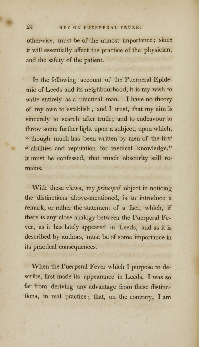 otherwise, must be of the utmost importance; since it will essentially affect the practice of the physician, and the safety of the patient. In the following account of the Puerperal Epide- mic of Leeds and its neighbourhood, it is my wish to write entirely as a practical man. I have no theory of my own to establish ; and I trust, that my aim is sincerely to search after truth; and to endeavour to throw some further light upon a subject, upon which, though much has been written by men of the first ** abilities and reputation for medical knowledge, it must be confessed, that much obscurity still re- mains. With these views, my principal object in noticing the distinctions above-mentioned, is to introduce a remark, or rather the statement of a fact, which, if there is any close analogy between the Puerperal Fe- ver, as it has lately appeared in Leeds, and as it is described by authors, must be of some importance in its practical consequences. When the Puerperal Fever which I purpose to de- scribe, first made its appearance in Leeds, I was so far from deriving any advantage from these distinc- tions, in real practice; that, on the contrary, I am