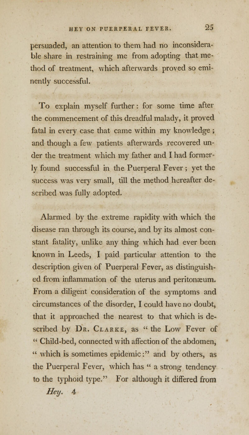 persuaded, an attention to them had no inconsidera- ble share in restraining me from adopting that me- thod of treatment, which afterwards proved so emi- nently successful. To explain myself further: for some time after the commencement of this dreadful malady, it proved fatal in every case that came within my knowledge ; and though a few patients afterwards recovered un- der the treatment which my father and I had former- ly found successful in the Puerperal Fever ; yet the success was very small, till the method hereafter de- scribed was fully adopted. Alarmed by the extreme rapidity with which the disease ran through its course, and by its almost con- stant fatality, unlike any thing which had ever been known in Leeds, I paid particular attention to the description given of Puerperal Fever, as distinguish- ed from inflammation of the uterus and peritonaeum. From a diligent consideration of the symptoms and circumstances of the disorder, I could have no doubt, that it approached the nearest to that which is de- scribed by Dr. Clarke, as the Low Fever of Child-bed, connected with affection of the abdomen, which is sometimes epidemic: and by others, as the Puerperal Fever, which has a strong tendency to the typhoid type. For although it differed from Hey. 4