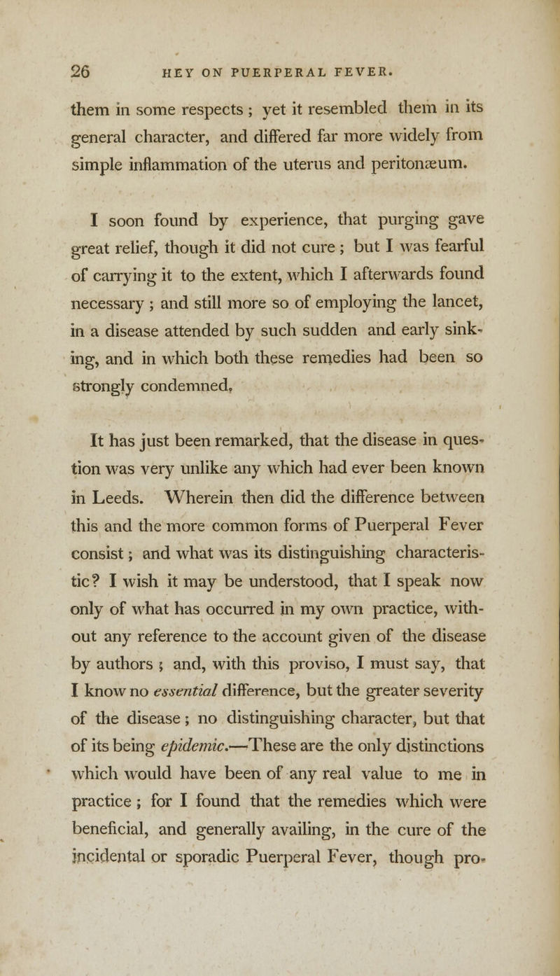 them in some respects ; yet it resembled them in its general character, and differed far more widely from simple inflammation of the uterus and peritonaeum. I soon found by experience, that purging gave great relief, though it did not cure; but I was fearful of carrying it to the extent, which I afterwards found necessary ; and still more so of employing the lancet, in a disease attended by such sudden and early sink- ing, and in which both these remedies had been so strongly condemned. It has just been remarked, that the disease in ques- tion was very unlike any which had ever been known in Leeds. Wherein then did the difference between this and the more common forms of Puerperal Fever consist; and what was its distinguishing characteris- tic ? I wish it may be understood, that I speak now only of what has occurred in my own practice, with- out any reference to the account given of the disease by authors ; and, with this proviso, I must say, that I know no essential difference, but the greater severity of the disease; no distinguishing character, but that of its being epidemic.—These are the only distinctions which would have been of any real value to me in practice; for I found that the remedies which were beneficial, and generally availing, in the cure of the incidental or sporadic Puerperal Fever, though pro-