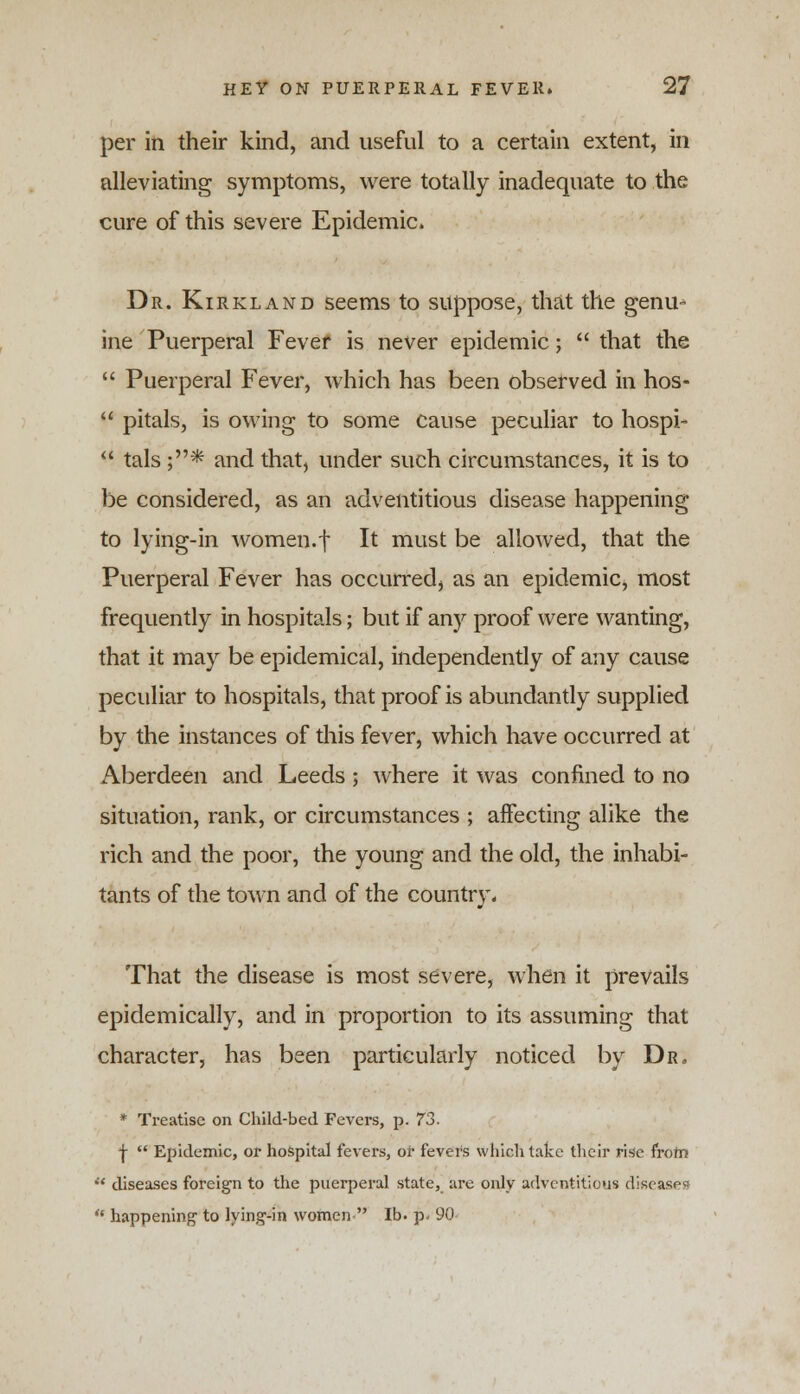 per in their kind, and useful to a certain extent, in alleviating symptoms, were totally inadequate to the cure of this severe Epidemic. Dr. Kirkland seems to suppose, that the genu* ine Puerperal Fever is never epidemic; that the Puerperal Fever, which has been observed in hos- pitals, is owing to some cause peculiar to hospi- li tals ;* and that, under such circumstances, it is to be considered, as an adventitious disease happening to lying-in women.f It must be allowed, that the Puerperal Fever has occurred, as an epidemic, most frequently in hospitals; but if any proof were wanting, that it may be epidemical, independently of any cause peculiar to hospitals, that proof is abundantly supplied by the instances of this fever, which have occurred at Aberdeen and Leeds ; where it was confined to no situation, rank, or circumstances ; affecting alike the rich and the poor, the young and the old, the inhabi- tants of the town and of the country. That the disease is most severe, when it prevails epidemically, and in proportion to its assuming that character, has been particularly noticed by Dr, * Treatise on Child-bed Fevers, p. 73. \ Epidemic, or hospital fevers, or fevers which take their rise from H diseases foreign to the puerperal state, are only adventitious diseases * happening1 to lying-in women lb. p. 90