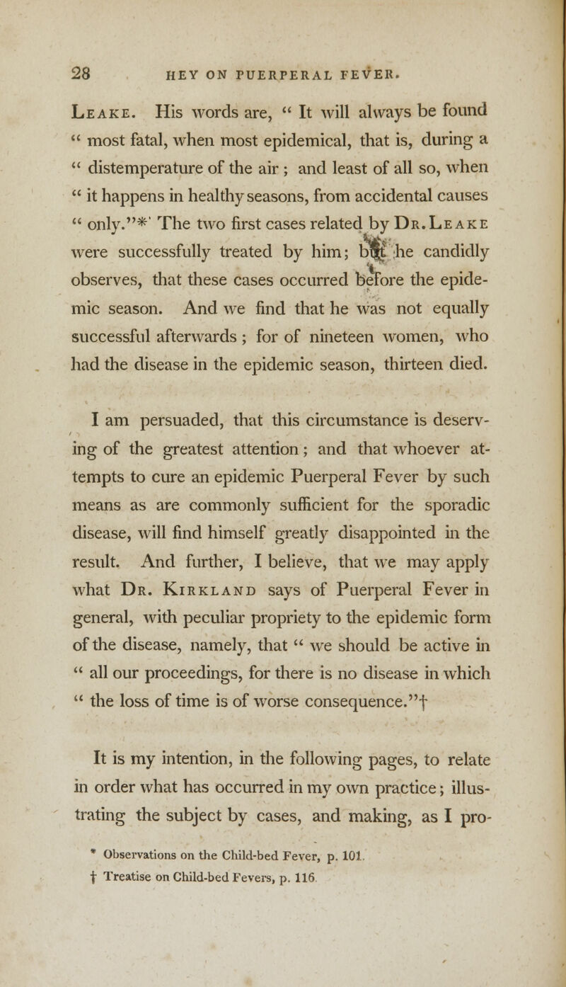 Leake. His words are, It will always be found most fatal, when most epidemical, that is, during a distemperature of the air ; and least of all so, when it happens in healthy seasons, from accidental causes only.*' The two first cases related by Dr.Leake were successfully treated by him; b^ he candidly observes, that these cases occurred before the epide- mic season. And we find that he was not equally successful afterwards ; for of nineteen women, who had the disease in the epidemic season, thirteen died. I am persuaded, that this circumstance is deserv- ing of the greatest attention; and that whoever at- tempts to cure an epidemic Puerperal Fever by such means as are commonly sufficient for the sporadic disease, will find himself greatly disappointed in the result. And further, I believe, that we may apply what Dr. Kirkland says of Puerperal Fever in general, with peculiar propriety to the epidemic form of the disease, namely, that we should be active in all our proceedings, for there is no disease in which the loss of time is of worse consequence.! It is my intention, in the following pages, to relate in order what has occurred in my own practice; illus- trating the subject by cases, and making, as I pro- * Observations on the Child-bed Fever, p. 101. f Treatise on Child-bed Fevers, p. 116