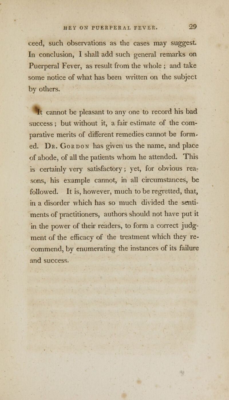ceed, such observations as the cases may suggest. In conclusion, I shall add such general remarks on Puerperal Fever, as result from the whole ; and take some notice of what has been written on the subject by others. St cannot be pleasant to any one to record his bad success ; but without it, a fair estimate of the com- parative merits of different remedies cannot be form- ed. Dr. Gordon has given us the name, and place of abode, of all the patients whom he attended. This is certainly very satisfactory; yet, for obvious rea- sons, his example cannot, in all circumstances, be followed. It is, however, much to be regretted, that, in a disorder which has so much divided the senti- ments of practitioners, authors should not have put it in the power of their readers, to form a correct judg- ment of the efficacy of the treatment which they re- commend, by enumerating the instances of its failure and success.