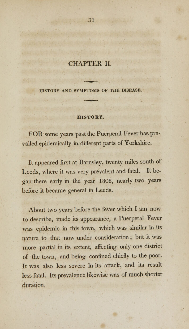 CHAPTER II. HISTORY AND SYMPTOMS OP THE DISEASE. HISTORY. FOR some years past the Puerperal Fever has pre- vailed epidemically in different parts of Yorkshire. It appeared first at Barnsley, twenty miles south of Leeds, where it was very prevalent and fatal. It be- gan there early in the year 1808, nearly two years before it became general in Leeds. About two years before the fever which I am now to describe, made its appearance, a Puerperal Fever was epidemic in this town, which was similar in its nature to that now under consideration; but it was more partial in its extent, affecting only one district of the town, and being confined chiefly to the poor. It was also less severe in its attack, and its result less fatal. Its prevalence likewise was of much shorter duration.