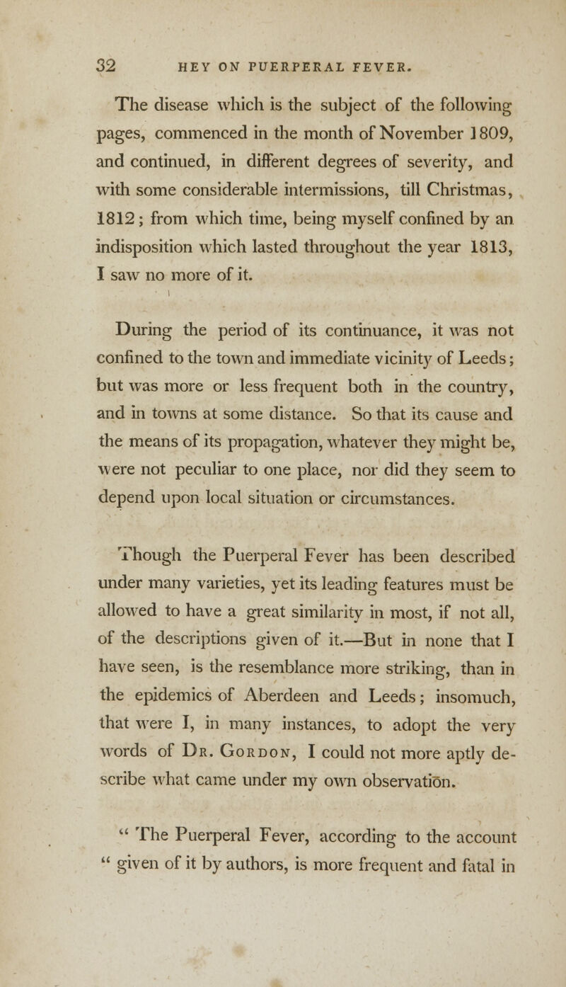 The disease which is the subject of the following pages, commenced in the month of November J 809, and continued, in different degrees of severity, and with some considerable intermissions, till Christmas, 1812; from which time, being myself confined by an indisposition which lasted throughout the year 1813, I saw no more of it. i During the period of its continuance, it was not confined to the town and immediate vicinity of Leeds; but was more or less frequent both in the country, and in towns at some distance. So that its cause and the means of its propagation, whatever they might be, were not peculiar to one place, nor did they seem to depend upon local situation or circumstances. Though the Puerperal Fever has been described under many varieties, yet its leading features must be allowed to have a great similarity in most, if not all, of the descriptions given of it.—But in none that I have seen, is the resemblance more striking, than in the epidemics of Aberdeen and Leeds; insomuch, that were I, in many instances, to adopt the very words of Dr. Gordon, I could not more aptly de- scribe what came under my own observation. The Puerperal Fever, according to the account given of it by authors, is more frequent and fatal in