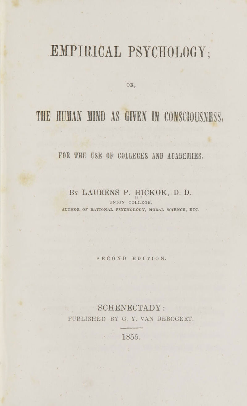 EMPIRICAL PSYCHOLOGY; OR, THE HUMAN MIND AS GIVEN IN CONSCIOUSNESS, FOR THE USE OF COLLEGES AND ACADEMIES. By LAURENS P. HICKOK, D. D. UNION COLLEGE. AUTHOR OF RATIONAL PSYCHOLOGY, MORAL SCIENCE, ETC SECOND EDITION. SCHENECTADY: PUBLISHED BY G. Y. VAN DEBOGERT. 1855.