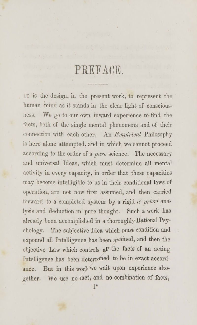 PREFACE. It is the design, in the present work, to represent the human mind as it stands in the clear light of conscious- ness. We go to our own inward experience to find the facts, both of the single mental phenomena and of their connection with each other. An Empirical Philosophy is here alone attempted, and in which we cannot proceed according to the order of a pure science. The necessary and universal Ideas, which must determine all mental activity in every capacity, in order that these capacities may become intelligible to us in their conditional laws of operation, are not now first assumed, and then carried forward to a completed system by a rigid a' priori ana- lysis and deduction in pure thought. Such a work has already been accomplished in a thoroughly Rational Psy- chology. The subjective Idea which must condition and expound all Intelligence has been attained, and then the objective Law which controls aP the facts of an acting Intelligence has been deterged to °e in exact accord- ance. But in this wor^we wait upon experience alto- gether. We use no *act, and no combination of facts, 1*