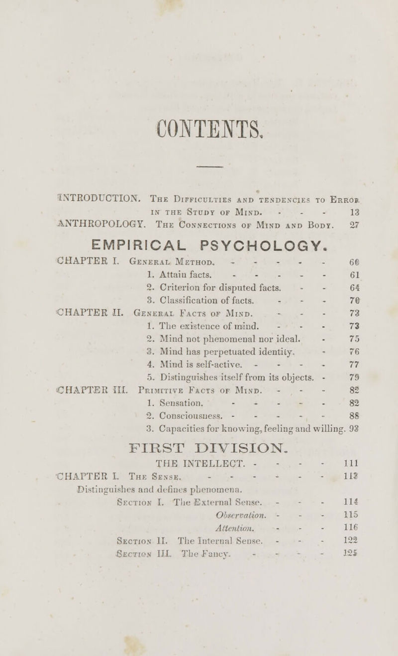 CONTENTS. INTRODUCTION. The Difficulties and tendencies to Errob in the Study of Mind. ... 13 ANTHROPOLOGY. The Connections of Mind and Body. 27 EMPIRICAL PSYCHOLOGY. CHAPTER I. General Method. 6« 1. Attain facts. 61 2. Criterion for disputed facts. - - 64 3. Classification of facts. ... 70 CHAPTER II. General Facts of Mind. ... 73 1. The existence of mind. ... 73 2. Mind not phenomenal nor ideal. - 75 3. Mind has perpetuated identity, - 76 4. Mind is self-active. .... 77 5. Distinguishes itself from its objects. - 79 -CHAPTER III. Primitive Facts of Mind. - 82 1. Sensation. ..... 82 2. Consciousness. 88 3. Capacities for knowing-, feeling and willing. 93 FIRST DIVISION. THE INTELLECT. - - - - 111 CHAPTER I. The Sense. 11? Distinguishes and defines phenomena. Section I. The External Sense. - - - 114 Observation. - 115 Attention. - - - 116 Section II. The Internal Sense. - - - 122 Section III The fancy. J2S