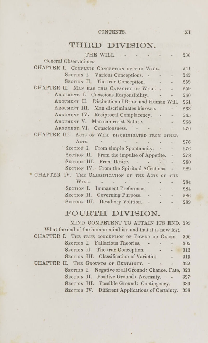 THIRD DIVISION. THE WILL. 236 General Observations. CHAPTER I. Complete Conception of the Will. - 241 Section I. Various Conceptions. - - - 242 Section II. The true Conception. - - 252 CHAPTER II. Man has this Capacity of Will. - - 259 Argument. I. Conscious Responsibility. - - 260 Argument II. Distinction of Brute and Human Will. 261 Argument III. Man discriminates his own. - - 263 Argument IV. Reciprocal Complacency. - - 265 Argument V. Man can resist Nature. - - - 268 Argument VI. Consciousness. - 270 CHAPTER III. Acts of Will discriminated from other Acts. 276 Section I. From simple Spontaneity. - - 276 Section II. From the impulse of Appetite. - 278 Section III. From Desire. .... 280 Section IV. From the Spiritual Affections. - 282 CHAPTER IV. The Classification of the Acts of the Will. 284 Section I. Immanent Preference. - - 284 Section II. Governing Purpose. - - - 286 Section III. Desultory Volition. - - - 289 FOURTH DIVISION. MIND COMPETENT TO ATTAIN ITS END. 293 What the end of the human mind is; and that it is now lost. CHAPTER I. The true conception of Power or Cause. 300 Section I. Fallacious Theories. - - - 305 Section II. The true Conception. - • 313 Section III. Classification of Varieties. - 315 CHAPTER II. The Grounds of Certainty. 322 Section I. Negative of all Ground: Chance. Fate. 323 Section II. Positive Ground: Necessity. - 327 Section III. Possible Ground: Contingency. 333 Section IV. Different Applications of Certainty. 338