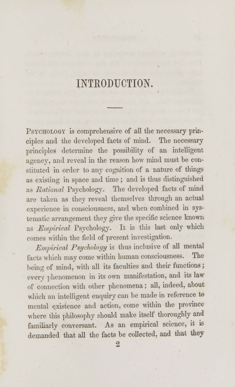 INTRODUCTION. Psychology is comprehensive of all the necessary prin- ciples and the developed facts of mind. The necessary principles determine the possibility of an intelligent agency, and reveal in the reason how mind must be con- stituted in order to any cognition of a nature of things as existing in space and time ; and is thus distinguished as Rational Psychology. The developed facts of mind are taken as they reveal themselves through an actual experience in consciousness, and when combined in sys- tematic arrangement they give the specific science known as Empirical Psychology. It is this last only which comes within the field of present investigation. Empirical Psychology is thus inclusive of all mental facts which may come within human consciousness. The being of mind, with all its faculties and their functions; every phenomenon in its own manifestation, and its law of connection with other phenomena; all, indeed, about which an intelligent enquiry can be made in reference to mental existence and action, come within the province where this philosophy should make itself thoroughly and familiarly conversant. As an empirical science, it is demanded that all the facts be collected, and that they 2